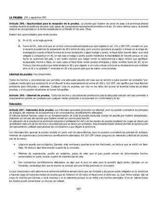 107
LA PRUEBA 295 y siguientes CPP.
Artículo 296.- Oportunidad para la recepción de la prueba. La prueba que hubiere de servir de base a la sentencia deberá
rendirse durante la audiencia del juicio oral, salvas las excepciones expresamente previstas en la ley. En estos últimos caso s, la prueba
deberá ser incorporada en la forma establecida en el Párrafo 9º de este Título.
Existen dos oportunidades para rendir prueba
1. En el JO, es la regla general.
2. Fuera del JO , esto es lo que se conoce como prueba anticipada que esta reglada en art. 191 y 280 CPP, consiste en que
si durante la audiencia de preparación de JO o antes de esta, pero una Vez ejercida la acusación o incluso en la etapa de
investigación cuando el fiscal termina de tomar declaración a algún testigo o perito, el fiscal debe hacerle saber que está
obligado a comparecer en JO, en ese caso el testigo o perito puede manifestar la imposibilidad de hacerlo porque en esa
fecha se ausentará del país, o por existir motivos que hagan temer su sobrevivencia o algún motivo que signifique
incapacidad mental o física, en esos casos el fiscal debe rendir prueba anticipada y debe rendirse fuera de JO, ej en
Temuco hay dos peritos que debe declara en JO y que viajarán a un curso a Rusia entonces su declaraciones son emitidas
ante el JG y es grabada Y mostrada en JO a los jueces para que las valore como pruebas.
Libertad de prueba: muy preguntado.
Todos los hechos y circunstancias que permitan una adecuada solución del caso que se somete a juicio pueden ser probados “por
cualquier medio apto que produzca fe en el tribunal” lo dice expresamente la norma art 295 y 323 CPP, eso significa que haya libertad
probatoria para ofrecerlas y valorarlas. Cualquier cosa es pruebas, por eso en los sitios del suceso se levantas todas las po sibles
pruebas, y si no pueden levantarse se toman fotografías.
Artículo 295.- Libertad de prueba. Todos los hechos y circunstancias pertinentes para la adecuada solución del caso sometido a
enjuiciamiento podrán ser probados por cualquier medio producido e incorporado en conformidad a la ley.
Valoración:
Artículo 297.- Valoración de la prueba. Los tribunales apreciarán la prueba con libertad, pero no podrán contradecir los principios
de la lógica, las máximas de la experiencia y los conocimientos científicamente afianzados.
El tribunal deberá hacerse cargo en su fundamentación de toda la prueba producida, incluso de aquélla que hubiere desestimado,
indicando en tal caso las razones que hubiere tenido en cuenta para hacerlo.
La valoración de la prueba en la sentencia requerirá el señalamiento del o de los medios de prueba mediante los cuales se dieren por
acreditados cada uno de los hechos y circunstancias que se dieren por probados. Esta fundamentación deberá permitir la reprod ucción
del razonamiento utilizado para alcanzar las conclusiones a que llegare la sentencia.
Los tribunales den apreciar la prueba rendida en juicio oral con plena libertas, pero no pueden contradecir los principio de la lógica,
máximas de experiencias y conocimientos científicamente afianzados. Art 297 CPP (estas pregunta de valoración y libertad de prueba
van de la mano).
 Lógica es aquello que es objetivo, Ejemplo: si las ventanas y puertas no se han fracturado, se deduce que se entró con llave
falsa. Se deduce algo desconocido a partir de lo conocido.
 Máximas de experiencias: puede ser subjetivo, juicios de valor que el juez puede extraer de determinados hechos
presenciados en juicio, incluso a partir de experiencias de vida.
 Con cocimientos científicamente afianzados: es algo que el juez no sabe pero lo acreditó algún perito. Ejemplo: en un
homicidio, tanatóloga dice que la muerte se produjo por una herida profunda en el corazón.
Lo que caracteriza a este sistema es la sentencia definitiva siempre tiene que ser fundada y los jueces están obligados en la sentencia
a hacerse cargo de todos los medios de prueba que se rindieron en JO tanto el fiscal como el defensor. ej, Juan Pérez testigo dijo tal
cosa y le creemos por tal cosa, o no le creemos o no lo valoramos porque no se refirió a los hechos esenciales. Si no se valoran todos
los medios puede presentarse un recurso de nulidad.
 
