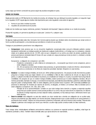 108
La ley exige que formen convicción los jueces según las pruebas otorgadas en juicio.
MEDIO DE PRUEBA
Regla general, existe en CPP libertad de los medios de prueba, sin embargo hay que distinguir la prueba regulada y en segundo lugar
la no regulada. El CPP regula algunos medios más importantes pero esta regulación versa sobre lo siguiente:
 forma en que debe rendirse la prueba
 requisitos de procedencia de la prueba
Cuáles son los medios que regula, testimonia, pericial y “declaración del imputado” (algunos estiman es un medio de prueba).
Prueba NO regulada, en general es aquella que es apta para ´producir fe, cualquier cosa.
TESTIGOS
Da algunas reglas generales nada más. Concepto. Son terceros ajenos al juicio que declaran sobre circunstancias que versan so bre el
hecho punible la participación y circunstancias que percibieron a través de sus sentidos.
Testigos en procedimiento penal tienen tres obligaciones:
 Comparecer: toda persona que no se encuentre legalmente exceptuada debe concurrir al llamado judicial y prestar
declaración testimonial. Los testigos pueden ser citados por cualquier medio idóneo, y el testigo que no comparece, estando
citado se le aplicara apremio de art. 33 CPP, este es que s despache en su contra una orden de arresto, pudiendo esta
persona permanecer arrestada hasta 24 horas a fin que cumpla con carga procesal que tenia (es decir ir y declarar) a demás
se le impondrá una multa.
Excepciones a obligación de comparecer: (art.300)
- Presidente comandante en jefe chilenos en extranjeros etc.… la excepción que tienen es de comparecer, pero si
están obligados a declarar.
- Art. 301 se expresa como deben declarar estas personas, en general declaran a través de informe o derechamente
tribunal va a constituirse en la oficina de respectiva autoridad. Ejemplo: Hinzpeter en caso bomba.
 Declarar: no existen testigos inhábiles, de hecho art. 309 lo señala expresamente. Sin perjuicio de ello intervinientes pueden
preguntar a testigo temas que digan relación con su credibilidad o falta de ella o existencia de vínculo con alguna de las
partes, o cualquier otra falta de idoneidad en la persona, es complicado ser testigo en un juicio, te pueden hacer preguntas de
credibilidad. Sin perjuicio de que no existen testigos inhábiles, existen personas que no están obligadas a declarar, ello po r
motivos personales. Ejemplo el cónyuge, el conviviente de imputado, ascendientes descendientes y parientes colaterales hasta
segundo grado consanguineidad. Ellos no están obligados, pero lo pueden hacer si quieren. CPP contempla posibilidad que
personas se abstengan de declarar por razones de secreto, el abogado, el médico y el confesor. Ellos no declaran pero si
están obligados a comparecer. Art. 302, 303 y 304.
- Principio de la no autoincriminación: consiste en que todo testigo tiene derecho a negarse a responder aquellas
preguntas que puedan acarrear consecuencias penales en su contra. Hay que estar atento en objeciones. En sistema
acusatorio si testigo responde y se hace objeción tardía, cooperaste, no hay nada que hacer. Defensores tienen que
estar atentos.
 Decir la verdad: esta obligación no solo dice relación con decir verdad sino a demás con obligación de no ocultar nada,
ninguna circunstancia que diga relación con hechos del juicio. Regla general es que a quien declara se le toma juramento o
promesa de decir verdad. Tampoco se toma promesa o juramento a imputado, solo se le exhorta a decir verdad. Tribunal esta
obligado a plantear a los testigos que hecho que mientan o oculten algo puede constituir delito de falso testimonio.
Tipos de testigos:
Todo testigo debe individualizarse señalando antecedentes relativos a su persona en especial nombres y apellidos, edad lugar de
nacimiento profesión y oficio. También indicar domicilio salvo que ejerza derecho de reservárselo.
 