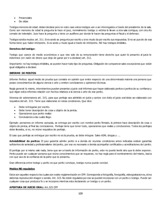 109
 Presenciales
 De oídas
Testigos menores de edad: deben declarar pero en este caso estos testigos van a ser interrogados a través del presidente de la sala.
Como son menores de edad la pregunta la hace el juez, normalmente testigo o victima lo llevan a otra sala contigua, con circu ito
cerrado de televisión. Juez hace la pregunta y tiene un audífono por donde le hacen las preguntas el fiscal y el defensor.
Testigos sordos mudos: art. 311. Si es sordo se pregunta por escrito y si es mudo da por escrito sus respuestas. Si no se pue de de esa
forma tiene que haber intérprete. Si es sordo y mudo igual a través de intérprete. NO hay testigos inhábiles.
Derechos del testigo:
Testigo que carece de medio económicos o que vive solo de su remuneración tiene derecho que quien lo presento al juicio lo
indemnice (en razón de dinero que dejo de ganar por ir a declarar) art. 312.
Importante: no hay testigos inhábiles, se pueden hacer todo tipo de preguntas. Obligación de comparecer salvo excepciones que están
igual obligados a declarar.
INFORME DE PERITOS
Informe Peritos: aquel medio de prueba que consiste en opinión que emite respecto de una determinada materia una persona que
posee conocimientos de alguna ciencia o arte y emiten conclusiones u opiniones técnicas.
Regla general: lo mismo, intervinientes pueden presentar a juicio oral informes que hayan elaborado peritos o peritos de su confianza y
que digan estos informes relación con hechos relativos a la ciencia o arte de ese perito.
Interesa de sobremanera art. 315, para que peritaje sea admitido en juicio y sortee con éxito el juicio oral debe ser elaborado con
requisitos del art. 315. Tiene que elaborarse en estas condiciones. Que dice:
 Debe entregarse por escrito.
 Debe tener descripción de cosa u objeto de la pericia.
 Operaciones que perito realizo
 Conclusiones a las cuales llego.
Ejemplo: pensemos en informe autopsia, se entrega por escrito con nombre perito firmado, lo primero hace descripción de cosa o
objeto de pericia, al final las conclusiones. Peritaje tiene que tener todo, operaciones que realizo y conclusiones. Todos los peritajes
debe llevarlos, si no, no reúne requisitos de peritaje.
El caso que peritaje se entregue por escrito no es la prueba, se debe integrar. Salvo ADN, drogas y ….
Admisibilidad de peritos: El juez garantía admite perito si a demás de reunirse condiciones antes indicadas existan garantías
suficientes de seriedad y profesionalismo del perito, por eso es necesario a demás acompañar certificados y acreditaciones de l perito.
El peritaje por si mismo vale nada, tiene que ser a través de información de perito, este no puede leerlo sino que lo debe exponer.
Perito puede ser cualquier persona que reúna conocimientos que se requieran, no hay regla para el nombramiento del mismo, basta
con que sea de la confianza de la parte que lo presenta.
Gran diferencia entre testigo y perito es que perito concluye, testigo nunca puede concluir.
Medios NO regulados
Estos son aquellos respecto los cuales son existe reglamentación en CPP. Corresponde a fotografía, fonografía, videograbacion es, otros
sistemas reproducción imagen o sonido. Art. 323. No están regulados por eso se pueden incorporar con un perito o testigo. Puede ser
cualquier cosa que produzca fe y se incorpora mientras esta declarando un testigo o un perito.
APERTURA DE JUICIO ORAL: Art.325 CPP
 