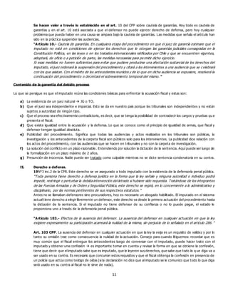 11
Se hacen valer a través lo establecido en el art. 10 del CPP sobre cautela de garantías. Hoy todo es cautela de
garantías y en el art. 10 está asociada a que el defensor no puede ejercer derecho de defensa, pero hoy cualquier
problema que pueda haber en una causa se ampara bajo la cautela de garantías. Las medidas que señala el artículo han
sido en la práctica suspender las audiencias.
“Artículo 10.- Cautela de garantías. En cualquiera etapa del procedimiento en que el juez de garantía estimare que el
imputado no está en condiciones de ejercer los derechos que le otorgan las garantías judiciales consagradas en la
Constitución Política, en las leyes o en los tratados internacionales ratificados por Chile y que se encuentren vigentes,
adoptará, de oficio o a petición de parte, las medidas necesarias para permitir dicho ejercicio.
Si esas medidas no fueren suficientes para evitar que pudiere producirse una afectación sustancial de los derechos del
imputado, el juez ordenará la suspensión del procedimiento y citará a los intervinientes a una audiencia que se c elebrará
con los que asistan. Con el mérito de los antecedentes reunidos y de lo que en dicha audiencia se expusiere, resolverá la
continuación del procedimiento o decretará el sobreseimiento temporal del mismo.”
Contenido de la garantía del debido proceso
Lo que se persigue es que el imputado reúna las condiciones básicas para enfrentar la acusación fiscal y estas son:
a) La existencia de un juez natural  JG o TO.
b) Que el juez sea independiente e imparcial. Esto se da en nuestro país porque los tribunales son independientes y no están
sujetos a autoridad de ningún tipo.
c) Que el proceso sea efectivamente contradictorio, es decir, que se tenga la posibilidad de contradecir los cargos y pruebas qu e
presenta el fiscal.
d) Que exista igualdad entre la acusación y la defensa. Lo que se conoce como el principio de igualdad de armas, que fiscal y
defensor tengan igualdad absoluta.
e) Publicidad del procedimiento. Significa que todas las audiencias y actos realizados en los tribunales son públicas, la
investigación y los antecedentes de la carpeta fiscal son públicos solo para los intervinientes. La publicidad dice relación con
los actos del procedimiento, con las audiencias que se hacen en tribunales y no con la carpeta de investigación.
f) La solución del conflicto en un plazo razonable. Entendiendo por solución la dictación de la sentencia. Aquí puede ser luego de
la formalización en un plazo máximo de 2 años.
g) Presunción de inocencia. Nadie puede ser tratado como culpable mientras no se dicte sentencia condenatoria en su contra.
II. Derecho a defensa.
19N°3 inc.2 de la CPR. Este derecho se ve asegurado a todo imputado con la existencia de la defensoría penal pública.
“Toda persona tiene derecho a defensa jurídica en la forma que la ley señale y ninguna autoridad o individuo podrá
impedir, restringir o perturbar la debida intervención del letrado si hubiere sido requerida. Tratándose de los integrantes
de las Fuerzas Armadas y de Orden y Seguridad Pública, este derecho se regirá, en lo concerniente a lo administrativo y
disciplinario, por las normas pertinentes de sus respectivos estatutos.”
Antes no se llamaban defensores sino procuradores, hoy es necesario un abogado habilitado. El imputado en el sistema
actual tiene derecho a elegir libremente un defensor, este derecho va desde la primera actuación del procedimiento hasta
la dictación de la sentencia. Si el imputado no tiene defensor de su confianza o no lo puede pagar, el estado le
proporciona uno a través de la defensoría penal pública.
“Artículo 103.- Efectos de la ausencia del defensor. La ausencia del defensor en cualquier actuación en que la ley
exigiere expresamente su participación acarreará la nulidad de la misma, sin perjuicio de lo señalado en el artículo 286. ”
Art. 103 CPP. La ausencia del defensor en cualquier actuación en que la ley la exija es un requisito de validez y por lo
tanto su omisión trae como consecuencia la nulidad de la actuación. Consejo para cuando litiguemos: recordar que es
muy común que el fiscal entregue los antecedentes luego de conversar con el imputado, puede hacer trato con el
imputado y obtener una confesión  es importante tomar en cuenta y revisar la forma en que se obtiene la confesión,
tiene que decir: que el imputado sabe que es imputado, que le leyeron sus derechos, que sabe que todo lo q ue diga va a
ser usado en su contra. Es necesario que concurran estos requisitos y que el fiscal obtenga la confesión en presencia de
un policía que actúa como testigo de oídas (si la declaración no dice que al imputado se le comunico que todo lo que diga
será usado en su contra al fiscal no le sirve de nada).
 