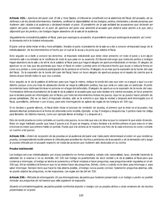 110
Artículo 325.- Apertura del juicio oral. El día y hora fijados, el tribunal se constituirá con la asistencia del fiscal, del acusado, de su
defensor y de los demás intervinientes. Asimismo, verificará la disponibilidad de los testigos, peritos, intérpretes y demás personas que
hubieren sido citadas a la audiencia y declarará iniciado el juicio. El presidente de la sala señalará las acusaciones que de berán ser
objeto del juicio contenidas en el auto de apertura del juicio oral, advertirá al acusado que deberá estar atento a lo que oirá y
dispondrá que los peritos y los testigos hagan abandono de la sala de la audiencia.
Seguidamente concederá la palabra al fiscal, para que exponga su acusación, al querellante para que sostenga la acusación, así como
la demanda civil si la hubiere interpuesto.
El juicio oral se debe iniciar el día y hora señalado. Iniciado el juicio el presidente de la sala va a dar a conocer al imputado luego de la
individualización de los intervinientes el hecho por el cual se le acusa y la pena que solicita el fiscal.
Acto seguido va a darle a conocer los derechos al imputado indicándole que debe estar presente en todo el juicio y si en alg ún
momento sale o es retirado se le notificara de todo lo que pase en su ausencia. El tribunal oral exige que todos los peritos y testigos
hagan abandono de la sala y de ahí le da la palabra al fiscal para que haga el alegato de apertura indicándole un tiempo. El alegato de
apertura no es mas que las promesas que hace el fiscal en orden a probar ante el tribunal el hecho que acuso e indica la forma en
como va a probar y como prueba la participación de la persona en el hecho. El alegato no es mas que la expresión de la teoría del caso
del fiscal. Es la expresión de la teoría del caso del fiscal, hacer un buen alegato de apertura porque es el rayado de cancha que le
damos al juez donde indico lo que voy a probar.
Acto seguido se le da la palabra al defensor para que haga lo mismo, indique la teoría del caso que este va a seguir y aquí v a a ser
distinto porque si es una tesis de absolución donde se niega la calificación jurídica, hay que verla en cada caso en particular. El profe
recomienda hacer defensas técnicas no ponerse en el lugar del defendido. El alegato de apertura es la expresión de la teoría del caso.
Terminada la defensa el presidente de la sala le da la palabra al acusado para que este declare si lo estima necesario, le hace presente
que si declara puede ser interrogado por el fiscal y por todo los intervinientes incluso los jueces. Aquí no se pued e hacer petición de
penas subsidiarias. (No se ve bien) el imputado declara, sólo se le exhorta a que diga la verdad y después será interrogado p or el
fiscal, querellante, defensor o por el juez, para este interrogatorio se aplican las reglas de los testig os art 330 cpp.
Si no declara y guarda silencio, el fiscal debe iniciar el proceso de rendición de prueba, el primero que la rinde es el acusador, hay
absoluta libertad probatoria en la forma de obtenerla como rendirla. Ejemplo: si hay 4 testigos y después hay 3 peritos nada me obliga
para llamarlos de distinta manera, como por ejemplo llamar al testigo 3 y después al 1.
Esto de rendir prueba es como contarles un cuento a los jueces, no es más que eso y la idea es que te compren lo que están diciendo.
Robo en lugar habitado puede que haya 3 jueces a el. El juez se imagina, si hace declarar a la victima primero el juez esta en e l aire
entonces es mejor que primero hable un pericial. Puede que a la victima se le muestre una foto de la casa entonces es como c ontarle
un cuento a los jueces.
Artículo 328.- Orden de recepción de las pruebas en la audiencia del juicio oral. Cada parte determinará el orden en que rendirá su
prueba, correspondiendo recibir primero la ofrecida para acreditar los hechos y peticiones de la acusación y de la demanda civil y luego
la prueba ofrecida por el acusado respecto de todas las acciones que hubieren sido deducidas en su contra.
Prueba testimonial:
Los testigos van a ser individualizados por el juez presidente en forma completa, estado civil, nacionalidad, sexo, domicilio haciendo la
salvedad de si reserva o no su domicilio. Art 326 ese testigo es juramentado de decir verdad y le da la palabra al fiscal para que
comienza a interrogar, el testigo se sienta se juramenta y el fiscal empieza a hacer preguntas, esas preguntas están reguladas en el art
330 cpp. Ahí se establece la forma en que no se deben hacer las preguntas. Dónde, cómo y cuándo es la clave para interrogar o para
saber interrogar. Siempre tiene que hacer lo más abierta posible, el testigo nunca puede concluir. Solamente preguntas abiertas, sólo
se puede objetar las preguntas, no las respuestas. Las reglas son las del art 330.
Artículo 330.- Métodos de interrogación. En sus interrogatorios, las partes que hubieren presentado a un testigo o perito no podrán
formular sus preguntas de tal manera que ellas sugirieren la respuesta.
Durante el contrainterrogatorio, las partes podrán confrontar al perito o testigo con su propios dichos u otras versiones de los hechos
presentadas en el juicio.
 
