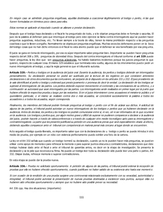 111
En ningún caso se admitirán preguntas engañosas, aquéllas destinadas a coaccionar ilegítimamente al testigo o perito, ni las que
fueren formuladas en términos poco claros para ellos.
Estas normas se aplicarán al imputado cuando se allanare a prestar declaración.
Después que el testigo haya declarado y el fiscal le ha preguntado de todo, y si le objetan preguntas debe re formular o sacarlas. El
juez da la palabra al defensor para que interrogue al testigo pero este ejercicio se llama contra interrogatorio aquí se pueden hacer
preguntas sugestivas, inductivas, etc. Te llevan siempre a la teoría de ellos, tienen la misma prohibición respecto a las pre guntas
coactivas o que te lleven a engaño. Normalmente se objeta por preguntas engañosas. Muchas veces los defensores ponen en la boca
del testigo cosas que no han dicho entonces si el fiscal no esta atento puede que el defensor se vea beneficiado por esa preg unta.
El juicio se gana en tema de interrogación, por eso es súper importante saber preguntar bien. Importante se pueden hacer preg untas
respecto del art 308 y 309, preguntas de idoneidad ética. Después del contra interrogatorio el tribunal conforme al art 329 puede
hacer preguntas, la ley dice que son preguntas aclaratorias, ha habido bastantes incidentes porque los jueces preguntan lo que
quieren, respecto de cualquier cosa. El mismo 329 establece que terminada esta vuelta, algunos de los intervinientes pued e pedir un
nuevo interrogatorio al testigo, y aquí la regla general es que el tribunal lo autoriza.
Artículo 329.- Peritos y testigos en la audiencia del juicio oral. Durante la audiencia, los peritos y testigos deberán ser interrogados
personalmente. Su declaración personal no podrá ser sustituida por la lectura de los registros en que constaren anteriores
declaraciones o de otros documentos que las contuvieren, sin perjuicio de lo dispuesto en los artículos 331 y 332. El juez presidente de
la sala identificará al perito o testigo y ordenará que preste juramento o promesa de decir la verdad. La declaración de los testigos se
sujetará al interrogatorio de las partes. Los peritos deberán exponer brevemente el contenido y las conclusiones de su inform e, y a
continuación se autorizará que sean interrogados por las partes. Los interrogatorios serán realizados en primer lugar por la p arte que
hubiere ofrecido la respectiva prueba y luego por las restantes. Si en el juicio intervinieren como acusadores el ministerio público y el
querellante particular, o el mismo se realizare contra dos o más acusados, se concederá sucesivamente la palabra a todos los
acusadores o a todos los acusados, según corresponda.
Finalmente, los miembros del tribunal podrán formular preguntas al testigo o perito con el fin de aclarar sus dichos. A solicitud de
alguna de las partes, el tribunal podrá autorizar un nuevo interrogatorio de los testigos o peritos que ya hubieren declarado en la
audiencia. Antes de declarar, los peritos y los testigos no podrán comunicarse entre sí, ni ver, oír ni ser informados de lo que ocurriere
en la audiencia. Los testigos y peritos que, por algún motivo grave y difícil de superar no pudieren comparecer a declarar a la audiencia
del juicio, podrán hacerlo a través de videoconferencia o a través de cualquier otro medio tecnológico apto para su interrogatorio y
contrainterrogatorio. La parte que los presente justificará su petición en una audiencia previa que será especialmente citada al efecto,
debiendo aquéllos comparecer ante el tribunal con competencia en materia penal más cercano al lugar donde se encuentren.
Acto seguido el testigo queda liberado, es importante saber que con la declaraciones de u testigo o perito se puede introduc ir otro
medio de prueba, por ejemplo en un robo con violencia perfectamente puedo exhibir una foto de la cartera.
La ley en el Art 332 señala que cuando un testigo terminó su declaración, cuando ya no le pueden hacer más preguntas, se pued en
utilizar como apoyo de memoria o para refrescar la memoria o para superar puntos obscuros o contradictorios, declaraciones que éste
testigo hubiese dado ante el fiscal o ante el tribunal de garantías antes, es decir en la etapa de investigación. Se presenta la
declaración y se le pide que reconozca su firma. No puede un testigo leer toda su declaración sólo puede leer una parte o partes. Art
332. Disipar dudas, refrescar memoria o superar contradicciones.
En esta etapa se puede dar la prueba nueva.
Artículo 336.- Prueba no solicitada oportunamente. A petición de alguna de las partes, el tribunal podrá ordenar la recepción de
pruebas que ella no hubiere ofrecido oportunamente, cuando justificare no haber sabido de su existencia sino hasta ese moment o.
Si con ocasión de la rendición de una prueba surgiere una controversia relacionada exclusivamente con su veracidad, autenticidad o
integridad, el tribunal podrá autorizar la presentación de nuevas pruebas destinadas a esclarecer esos puntos, aunque ellas n o
hubieren sido ofrecidas oportunamente y siempre que no hubiere sido posible prever su necesidad.
Art 336 cpp. Hay dos situaciones: (importante)
 