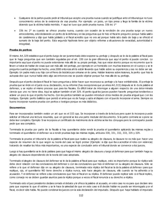 112
 Cualquiera de la partes puede pedir al tribunal que acepte una prueba nueva cuando se justifique ante el tribunal que no tuvo
conocimiento antes de la existencia de esa prueba. Por ejemplo: un juicio, un tipo preso y llego la familia de la víctima
diciendo que la víctima había mentido. Y aquí se tuvo que pedir prueba nueva. 336 inc 1°
 336 inc 2° es cuando se ofrece prueba nueva, cuando con ocasión de la rendición de una prueba surge un nuevo
antecedentes, está declarando un perito de la defensa y en las preguntas que le hizo el fiscal le pregunto porque había salid o
de carabineros y dijo que había jubilado y el fiscal acredito que no era así porque había sido dado de baja y se ofreció el
sumario de la baja del perito. Esta segunda hipótesis tiene por objeto referirse a situaciones de veracidad, autenticidad e
integridad.
Prueba de peritos:
El mismo Art.329 establece que el perito luego de ser juramentado debe exponer su peritaje y después se le da la palabra al fiscal para
que le haga preguntas que son también reguladas por el art. 330 con la gran diferencia que aquí el perito sí puede concluir. Lo
importante aquí que el perito no puede extenderse más allá de su propio peritaje, hay que estar atento porque es recurrente que lo
lleven a tratar de hablar de cosas que van más allá del peritaje, por ejemplo en un homicidio con muchas lesiones en el cuerp o y se le
pregunta cuantos peritajes ha hecho, unos 2000 entonces ahí lo están llevando que hable sobre su experiencia y eso no debe ser así.
Ejemplo: Un padre mato a su hija con el freno de bicicleta por orinarse en la cama. Habían lesiones sobre lesiones, la perito que hizo la
autopsia dice que nunca había visto algo asi entonces eso se puede objetar porque fue mas alla de su peritaje.
Después que el perito declara el fiscal le hace preguntas y debe hacer que reconozca su peritaje y lo hace exhibiéndolo. El p eritaje la
prueba que se rinde en el juicio es su declaración, no su informe (hay excepciones que ya vimos Art.315) después se le d a la palabra al
defensor, y se repite el mismo proceso que para los fiscales. Es difícil tratar de interrogar a alguien respecto de una determinada
ciencia que uno no tiene idea. Aquí se aplican también el art 329. Al perito igual los jueces pueden hacerle preguntas tendientes a
aclarar un poco lo que el perito ha hecho. Con los peritos también se pueden introducir otros medios de prueba al igual que c on los
testigos. Ejemplo: perito balístico que perició el arma que es de fuego y apta al disparo con el pue do incorporar el arma. Siempre es
bueno incorporar nuestra prueba con peritos o testigos porque es más didáctico.
Documentos:
Para ser incorporados también existe un art que es el 333 cpp. Se incorporan a través de la lectura pero quien lo incorpora p uede
solicitar al tribunal una lectura resumida, que en general se lea una parte medular del documento. Si la parte contraria se o pone se
debe leer completo. Ejemplo: Si se incorpora un certificado de matrimonio de la víctima se lee los cónyuges pero la contraparte puede
pedir que sea completo.
Terminada la prueba por parte de la fiscalía si hay querellante debe rendir la prueba el querellante aplicando las mismas reg las y
terminado el querellante el defensor va a rendir pruebas bajo las mismas reglas, artículos 330, 331, 332, 333, 335 y 329.
Terminada la prueba el tribunal le da la palabra al fiscal para que realice su alegato de clausura, la clausura no es más que hacer una
especie de resumen de lo que según su teoría del caso se logró probar (Ejemplo: si dije que iba a acreditar el robo con violencia)
tratando de resaltar los hitos más importantes, es una especie de conclusión ante el tribunal donde se convence a los jueces.
Luego si hay querellante se le da la pablara para que haga el mismo alegato de clausura y luego al defensor para que también haga su
alegato de clausura dependiendo de la teoría del caso adoptada.
Terminado el alegato de clausura del defensor se le da la palabra al fiscal para que replique, esto es importante porque la réplica solo
debe decir relación con las conclusiones del defensor o con las conclusiones que hizo el defensor en su alegato de clausura. Sólo se
refiere a lo que el defensor dijo en su alegato de clausura, terminada esta réplica del fiscal se la da la palabra al defenso r para que
replique, ojo, el querellante NO tiene derecho a réplica nunca, solo hace alegato de clausura, ello cuando se ha adherido a la
acusación. Y el defensor se refiere a las conclusiones que hizo el fiscal en su réplica. El defensor puede replicar solo si el fiscal replico,
como consejo no se deben guardar asuntos para la réplica porque a veces el fiscal renuncia a su derecho a réplica.
Terminado esto el juez presidente declara cerrado el debate y le ofrece la palabra al acusado, en este caso no es para que declare sino
para que exprese lo que él estime y se le hace la salvedad de que en este caso si él decide hablar no puede ser interrogado p or el
fiscal, es decir sólo habla. No puede condenar los jueces con la sola declaración del imputado. Después que haya hablado el imputado
 
