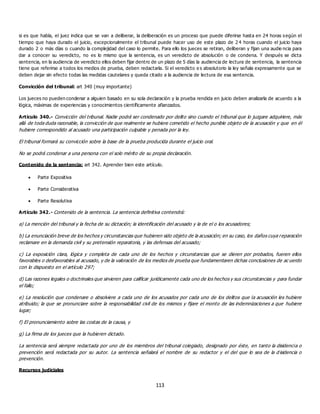 113
si es que habla, el juez indica que se van a deliberar, la deliberación es un proceso que puede diferirse hasta en 24 horas según el
tiempo que haya durado el juicio, excepcionalmente el tribunal puede hacer uso de este plazo de 2 4 horas cuando el juicio haya
durado 2 o más días o cuando la complejidad del caso lo permite. Para ello los jueces se retiran, deliberan y fijan una audie ncia para
dar a conocer su veredicto, no es lo mismo que la sentencia, es un veredicto de absolución o de condena. Y después se dicta
sentencia, en la audiencia de veredicto ellos deben fijar dentro de un plazo de 5 días la audiencia de lectura de sentencia, la sentencia
tiene que referirse a todos los medios de prueba, deben redactarla. Si el veredicto e s absolutorio la ley señala expresamente que se
deben dejar sin efecto todas las medidas cautelares y queda citado a la audiencia de lectura de esa sentencia.
Convicción del tribunal: art 340 (muy importante)
Los jueces no pueden condenar a alguien basado en su sola declaración y la prueba rendida en juicio deben analizarla de acuerdo a la
lógica, máximas de experiencias y conocimientos científicamente afianzados.
Artículo 340.- Convicción del tribunal. Nadie podrá ser condenado por delito sino cuando el tribunal que lo juzgare adquiriere, más
allá de toda duda razonable, la convicción de que realmente se hubiere cometido el hecho punible objeto de la acusación y que en él
hubiere correspondido al acusado una participación culpable y penada por la ley.
El tribunal formará su convicción sobre la base de la prueba producida durante el juicio oral.
No se podrá condenar a una persona con el solo mérito de su propia declaración.
Contenido de la sentencia: art 342. Aprender bien este artículo.
 Parte Expositiva
 Parte Considerativa
 Parte Resolutiva
Artículo 342.- Contenido de la sentencia. La sentencia definitiva contendrá:
a) La mención del tribunal y la fecha de su dictación; la identificación del acusado y la de el o los acusadores;
b) La enunciación breve de los hechos y circunstancias que hubieren sido objeto de la acusación; en su caso, los daños cuya reparación
reclamare en la demanda civil y su pretensión reparatoria, y las defensas del acusado;
c) La exposición clara, lógica y completa de cada uno de los hechos y circunstancias que se dieren por probados, fueren ellos
favorables o desfavorables al acusado, y de la valoración de los medios de prueba que fundamentaren dichas conclusiones de ac uerdo
con lo dispuesto en el artículo 297;
d) Las razones legales o doctrinales que sirvieren para calificar jurídicamente cada uno de los hechos y sus circunstancias y para fundar
el fallo;
e) La resolución que condenare o absolviere a cada uno de los acusados por cada uno de los delitos que la acusación les hubiere
atribuido; la que se pronunciare sobre la responsabilidad civil de los mismos y fijare el monto de las indemnizaciones a que hubiere
lugar;
f) El pronunciamiento sobre las costas de la causa, y
g) La firma de los jueces que la hubieren dictado.
La sentencia será siempre redactada por uno de los miembros del tribunal colegiado, designado por éste, en tanto la disidencia o
prevención será redactada por su autor. La sentencia señalará el nombre de su redactor y el del que lo sea de la d isidencia o
prevención.
Recursos judiciales
 