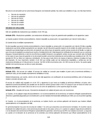 114
Recurso es una actuación por la cual se busca impugnar una resolución judicial, hay varios que establece el cpp. Los más impo rtantes:
 Recurso de reposición
 Recurso de apelación
 Recurso de hecho
 Recurso de nulidad
 Recurso de revisión
 Recurso de amparo
RECURSO DE APELACIÓN:
Sólo son apelables las resoluciones que establece el art 370 cpp.
Artículo 370.- Resoluciones apelables. Las resoluciones dictadas por el juez de garantía serán apelables en los siguientes casos:
a) Cuando pusieren término al procedimiento, hicieren imposible su prosecución o la suspendieren por más de treinta días, y
b) Cuando la ley lo señalare expresamente.
Es decir aquellas que ponen termino al procedimiento o hacen imposible su prosecución o lo suspenden por más de 30 días y aquellas
resoluciones que la ley señala expresamente por ejemplo: las del tribunal de garantía respecto de la revisión de prisión prev entiva, la
resolución que declara ilegal una detención, la resolución que dicta el juez de garantía cuando excluye prueba de la fiscalía. La regla es
que el recurso de apelación se presenta por escrito y fundada dentro de 5 días después de notificada de la resolución que se pretende
impugnar. Excepcionalmente y a raíz de una reforma es posible interponer una apelación verbal, recurso que concede solo a la fiscalía
en los casos en que el juez de garantía no ha decretado la prisión preventiva tratándose de ciertos delitos que establece el art 149. Por
ejemplo Art 391 cp. Robo con violencia e intimidación. Se hizo para el solo efecto de mejorar el sistema y disminuir el peligro de fuga
del imputado. Es muy importante también el art 364 que señala cuales son las resoluciones inapelables, y señala que son las
resoluciones dictadas por el tribunal oral en lo penal. Del 364 al 368 encontramos esto. Art 369 recurso de hecho. Se puede apelar
también de la sentencia que se dicta en juicio abreviado.
Recurso de nulidad:
Artículo 372.- Del recurso de nulidad. El recurso de nulidad se concede para invalidar el juicio oral y la sentencia definitiva, o
solamente ésta, por las causales expresamente señaladas en la ley.
Deberá interponerse, por escrito, dentro de los diez días siguientes a la notificación de la sentencia definitiva, ante el tribunal que
hubiere conocido del juicio oral.
El recurso de nulidad está regulado en el art 372 y siguientes lo que busca es invalidar la sentencia definitiva y el juicio oral o
solamente la sentencia definitiva, las causales son de derecho estricto porque están el Art.373 porque lo que se busca es evitar una
segunda instancia, por lo tanto solo si se dan se va a la corte de apelaciones o corte suprema según la causal.
Artículo 373.- Causales del recurso. Procederá la declaración de nulidad del juicio oral y de la sentencia:
a) Cuando, en la cualquier etapa del procedimiento o en el pronunciamiento de la sentencia, se hubieren infringido sustancialmente
derechos o garantías asegurados por la Constitución o por los tratados internacionales ratificados por Chile que se encuentren vigentes,
y
b) Cuando, en el pronunciamiento de la sentencia, se hubiere hecho una errónea aplicación del derecho que hubiere influido
sustancialmente en lo dispositivo del fallo.
En general prosperan muy poco los recursos de nulidad. Y la corte que anula dicta una sentencia de reemplazo. En el primer caso la
declaración de nulidad del juicio y de la sentencia procede solo en dos casos. Letra a y b: cuando en cualquier etapa del pro cedimiento
o en la dictación de la sentencia se infringieron sustancialmente garantías o derechos que la CPR o los tratados reconocen. La segunda
es cuando en la dictación de la sentencia se ha cometido una errónea aplicación del derecho que influyó sustancialmente en lo
 