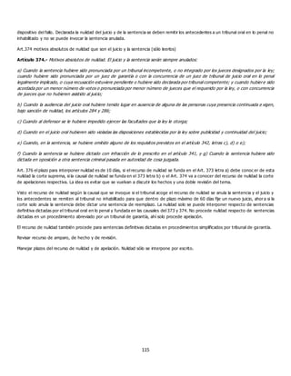 115
dispositivo del fallo. Declarada la nulidad del juicio y de la sentencia se deben remitir los antecedentes a un tribunal oral en lo penal no
inhabilitado y no se puede invocar la sentencia anulada.
Art.374 motivos absolutos de nulidad que son el juicio y la sentencia (sólo leerlos)
Artículo 374.- Motivos absolutos de nulidad. El juicio y la sentencia serán siempre anulados:
a) Cuando la sentencia hubiere sido pronunciada por un tribunal incompetente, o no integrado por los jueces designados por la ley;
cuando hubiere sido pronunciada por un juez de garantía o con la concurrencia de un juez de tribunal de juicio oral en lo penal
legalmente implicado, o cuya recusación estuviere pendiente o hubiere sido declarada por tribunal competente; y cuando hubiere sido
acordada por un menor número de votos o pronunciada por menor número de jueces que el requerido por la ley, o con concurrencia
de jueces que no hubieren asistido al juicio;
b) Cuando la audiencia del juicio oral hubiere tenido lugar en ausencia de alguna de las personas cuya presencia continuada e xigen,
bajo sanción de nulidad, los artículos 284 y 286;
c) Cuando al defensor se le hubiere impedido ejercer las facultades que la ley le otorga;
d) Cuando en el juicio oral hubieren sido violadas las disposiciones establecidas por la ley sobre publicidad y continuidad del juicio;
e) Cuando, en la sentencia, se hubiere omitido alguno de los requisitos previstos en el artículo 342, letras c), d) o e);
f) Cuando la sentencia se hubiere dictado con infracción de lo prescrito en el artículo 341, y g) Cuando la sentencia hubiere sido
dictada en oposición a otra sentencia criminal pasada en autoridad de cosa juzgada.
Art. 376 el plazo para interponer nulidad es de 10 días, si el recurso de nulidad se funda en el Art. 373 letra a) debe conoc er de esta
nulidad la corte suprema, si la causal de nulidad se funda en el 373 letra b) o el Art. 374 va a conocer del recurso de nulidad la corte
de apelaciones respectiva. La idea es evitar que se vuelvan a discutir los hechos y una doble revisión del tema.
Visto el recurso de nulidad según la causal que se invoque si el tribunal acoge el recurso de nulidad se anula la sentencia y el juicio y
los antecedentes se remiten al tribunal no inhabilitado para que dentro de plazo máximo de 60 días fije un nuevo juicio, ahora si la
corte solo anula la sentencia debe dictar una sentencia de reemplazo. La nulidad solo se puede interponer respecto de sentencias
definitiva dictadas por el tribunal oral en lo penal y fundada en las causales del 373 y 374. No procede nulidad respecto de sentencias
dictadas en un procedimiento abreviado por un tribunal de garantía, ahí solo procede apelación.
El recurso de nulidad también procede para sentencias definitivas dictadas en procedimientos simplificados por tribunal de garantía.
Revisar recurso de amparo, de hecho y de revisión.
Manejar plazos del recurso de nulidad y de apelación. Nulidad sólo se interpone por escrito.
 