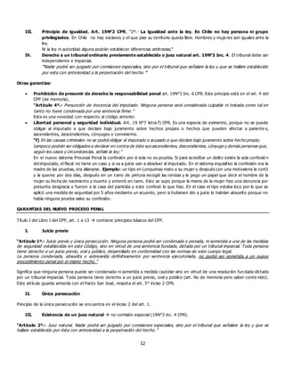 12
III. Principio de igualdad. Art. 19N°2 CPR. “2º.- La igualdad ante la ley. En Chile no hay persona ni grupo
privilegiados. En Chile no hay esclavos y el que pise su territorio queda libre. Hombres y muje res son iguales ante la
ley.
Ni la ley ni autoridad alguna podrán establecer diferencias arbitrarias;”
IV. Derecho a un tribunal ordinario previamente establecido o juez natural art. 19N°3 Inc. 4. El tribunal debe ser
independiente e imparcial.
“Nadie podrá ser juzgado por comisiones especiales, sino por el tribunal que señalare la ley y que se hallare establecido
por esta con anterioridad a la perpetración del hecho.”
Otras garantías:
 Prohibición de presumir de derecho la responsabilidad penal art. 19N°3 Inc. 6 CPR. Este principio está en el art. 4 del
CPP (de memoria).
“Artículo 4º.- Presunción de inocencia del imputado. Ninguna persona será considerada culpable ni tratada como tal en
tanto no fuere condenada por una sentencia firme.”
Esta es una novedad con respecto al código anterior.
 Libertad personal y seguridad individual. Art. 19 N°7 letra f) CPR. Es una especie de eximente, porque no se puede
obligar al imputado a que declare bajo juramento sobre hechos propios o hechos que pueden afectar a pariente s,
ascendientes, descendientes, cónyuges o conviviente.
“f) En las causas criminales no se podrá obligar al imputado o acusado a que declare bajo juramento sobre hecho propio;
tampoco podrán ser obligados a declarar en contra de éste sus ascendientes, descendientes, cónyuge y demás personas que,
según los casos y circunstancias, señale la ley;”
En el nuevo sistema Procesal Penal la confesión por sí sola no es prueba. Si para acreditar un delito existe la sola confesió n
del imputado, el fiscal no tiene un caso y si va a juicio van a absolver al imputado. En el sistema inquisitivo la confesión era la
madre de las pruebas, era allanarse. Ejemplo: un tipo en Lonquimay mato a su mujer y después con una motosierra la cortó
y la quemo por dos días, después en un tarro de pintura recogió las cenizas y le pego un papel que decir el nombre de la
mujer su fecha de nacimiento y muerte y enterró en tarro. Esto se supo porque la mama de la mujer hizo una denuncia por
presunta desgracia y fueron a la casa del parricida y este confesó lo que hizo. En el caso el tipo estaba loco por lo que se
aplicó una medida de seguridad por 5 años mediante un acuerdo, pero si hubiesen ido a juicio lo habrían absuelto porque no
había ninguna prueba salvo su confesión.
GARANTIAS DEL NUEVO PROCESO PENAL
Título I del Libro I del CPP, art. 1 a 13  contiene principios básicos del CPP.
I. Juicio previo
“Artículo 1º.- Juicio previo y única persecución. Ninguna persona podrá ser condenada o penada, ni sometida a una de las medidas
de seguridad establecidas en este Código, sino en virtud de una sentencia fundada, dictada por un tribunal imparcial. Toda persona
tiene derecho a un juicio previo, oral y público, desarrollado en conformidad con las normas de este cuerpo legal.
La persona condenada, absuelta o sobreseída definitivamente por sentencia ejecutoriada, no podrá ser sometida a un nuevo
procedimiento penal por el mismo hecho.”
Significa que ninguna persona puede ser condenada ni sometida a medida cautelar sino en virtud de una resolución fun dada dictada
por un tribunal imparcial. Toda persona tiene derecho a un juicio previo, oral y público (art. No de memoria pero saber conte nido).
Este artículo guarda armonía con el Pacto San José, respeta el art. 5° inciso 2 CPR.
II. Única persecución
Principio de la única persecución se encuentra en el inciso 2 del art. 1.
III. Existencia de un juez natural  no comisión especial (19N°3 inc. 4 CPR).
“Artículo 2º.- Juez natural. Nadie podrá ser juzgado por comisiones especiales, sino por el tribunal que señalare la ley y que se
hallare establecido por ésta con anterioridad a la perpetración del hecho.”
 