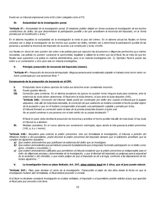 13
Puede ser un tribunal unipersonal como el JG o bien colegiado como el TO.
IV. Exclusividad de la investigación penal.
“Artículo 3°.- Exclusividad de la investigación penal. El ministerio público dirigirá en forma exclusiva la investigación de los hechos
constitutivos de delito, los que determinaren la participación punible y los que acreditaren la inocencia del imputado, en la forma
prevista por la Constitución y la ley.”
En el sistema inquisitivo la exclusividad de la investigación la tenía el juez del crimen. En el sistema actual los fiscales en forma
exclusiva van a dirigir la investigación de los hechos que pueden ser delito, también van a determinar la participación punible de las
personas y acreditar la inocencia del imputado de acuerdo a la constitución y la ley 19.640.
Los fiscales en virtud de esto pueden dar orden a las policías para que ejecuten las actuaciones o diligencias pertinentes qu e estime
necesarias. Las policías no pueden cuestionar la oportunidad, legalidad y calidad de la orden que da el fiscal. No se trata de que los
fiscales sean superiores a la policía en materia administrativa, pero si en materia investigativa (art. 3). Ejemplo : fiscal le puede dar
orden a un comandante u otro pero solo en materia investigativa.
V. Principio presunción de inocencia del imputado (memo).
“Artículo 4º.- Presunción de inocencia del imputado. Ninguna persona será considerada culpable ni tratada como tal en tanto no
fuere condenada por una sentencia firme.”
Consecuencia de la presunción de inocencia en el CPP.
I. El imputado tiene el pleno ejercicio de todos sus derechos al ser considerado inocente.
II. Puede guardar silencio.
III. Convicción para condenar. En el sistema acusatorio los jueces no pueden tener ninguna duda para condenar, ante la
existencia de duda deben abstenerse. El fiscal ante la duda detiene, el juez ante la duda absuelve (340).
“Artículo 340.- Convicción del tribunal. Nadie podrá ser condenado por delito sino cuando el tribunal que lo juzgare
adquiriere, más allá de toda duda razonable, la convicción de que realmente se hubiere cometido el hecho punible objeto
de la acusación y que en él hubiere correspondido al acusado una participación culpable y penada por la ley.
El tribunal formará su convicción sobre la base de la prueba producida durante el juicio oral.
No se podrá condenar a una persona con el solo mérito de su propia declaración.”
El fiscal en juicio debe derribar la presunción de inocencia y acreditar el hecho punible más allá de toda duda. Si hay duda
el tribunal va a absolver.
IV. Medidas cautelares. En el nuevo sistema son sumamente restringida, sigue siendo la más gravosa la prisión preventiva
(140, a, b y c memo).
“Artículo 140.- Requisitos para ordenar la prisión preventiva. Una vez formalizada la investigación, el tribunal, a petición del
Ministerio Público o del querellante, podrá decretar la prisión preventiva del imputado siempre que el solicitante acreditare que se
cumplen los siguientes requisitos:
a) Que existen antecedentes que justificaren la existencia del delito que se investigare;
b) Que existen antecedentes que permitieren presumir fundadamente que el imputado ha tenido participación en el delito como
autor, cómplice o encubridor, y
c) Que existen antecedentes calificados que permitieren al tribunal considerar que la prisión preventiva es indispensable para el
éxito de diligencias precisas y determinadas de la investigación, o que la libertad del imputado es peligrosa para la segurid ad
de la sociedad o del ofendido, o que existe peligro de que el imputado se dé a la fuga, conforme a las disposiciones de los
incisos siguientes…”
V. La investigación tiene un plazo limitado. Art. 247, plazo máximo legal de 2 años, que el juez puede reducir.
“Artículo 247.- Plazo para declarar el cierre de la investigación. Transcurrido el plazo de dos años desde la fecha en que la
investigación hubiere sido formalizada, el fiscal deberá proceder a cerrarla.
Si el fiscal no declarare cerrada la investigación en el plazo señalado, el imputado o el querellante podrán solicitar al juez que aperciba
al fiscal para que proceda a tal cierre.
 