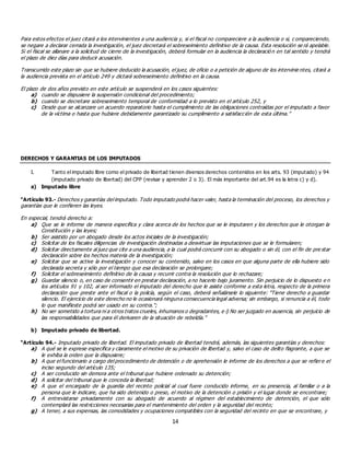 14
Para estos efectos el juez citará a los intervinientes a una audiencia y, si el fiscal no compareciere a la audiencia o si, c ompareciendo,
se negare a declarar cerrada la investigación, el juez decretará el sobreseimiento definitivo de la causa. Esta resolución se rá apelable.
Si el fiscal se allanare a la solicitud de cierre de la investigación, deberá formular en la audiencia la declaració n en tal sentido y tendrá
el plazo de diez días para deducir acusación.
Transcurrido este plazo sin que se hubiere deducido la acusación, el juez, de oficio o a petición de alguno de los intervinie ntes, citará a
la audiencia prevista en el artículo 249 y dictará sobreseimiento definitivo en la causa.
El plazo de dos años previsto en este artículo se suspenderá en los casos siguientes:
a) cuando se dispusiere la suspensión condicional del procedimiento;
b) cuando se decretare sobreseimiento temporal de conformidad a lo previsto en el artículo 252, y
c) Desde que se alcanzare un acuerdo reparatorio hasta el cumplimiento de las obligaciones contraídas por el imputado a favor
de la víctima o hasta que hubiere debidamente garantizado su cumplimiento a satisfacción de esta última.”
DERECHOS Y GARANTIAS DE LOS IMPUTADOS
I. Tanto el imputado libre como el privado de libertad tienen diversos derechos contenidos en los arts. 93 (imputado) y 94
(imputado privado de libertad) del CPP (revisar y aprender 2 o 3). El más importante del art.94 es la letra c) y d).
a) Imputado libre
“Artículo 93.- Derechos y garantías del imputado. Todo imputado podrá hacer valer, hasta la terminación del proceso, los derechos y
garantías que le confieren las leyes.
En especial, tendrá derecho a:
a) Que se le informe de manera específica y clara acerca de los hechos que se le imputaren y los derechos que le otorgan la
Constitución y las leyes;
b) Ser asistido por un abogado desde los actos iniciales de la investigación;
c) Solicitar de los fiscales diligencias de investigación destinadas a desvirtuar las imputaciones que se le formularen;
d) Solicitar directamente al juez que cite a una audiencia, a la cual podrá concurrir con su abogado o sin él, con el fin de pre star
declaración sobre los hechos materia de la investigación;
e) Solicitar que se active la investigación y conocer su contenido, salvo en los casos en que alguna parte de ella hubiere sido
declarada secreta y sólo por el tiempo que esa declaración se prolongare;
f) Solicitar el sobreseimiento definitivo de la causa y recurrir contra la resolución que lo rechazare;
g) Guardar silencio o, en caso de consentir en prestar declaración, a no hacerlo bajo juramento. Sin perjuicio de lo dispuesto e n
los artículos 91 y 102, al ser informado el imputado del derecho que le asiste conforme a esta letra, respecto de la primera
declaración que preste ante el fiscal o la policía, según el caso, deberá señalársele lo siguiente: "Tiene derecho a guardar
silencio. El ejercicio de este derecho no le ocasionará ninguna consecuencia legal adversa; sin embargo, si renuncia a él, todo
lo que manifieste podrá ser usado en su contra.";
h) No ser sometido a tortura ni a otros tratos crueles, inhumanos o degradantes, e i) No ser juzgado en ausencia, sin perjuicio de
las responsabilidades que para él derivaren de la situación de rebeldía.”
b) Imputado privado de libertad.
“Artículo 94.- Imputado privado de libertad. El imputado privado de libertad tendrá, además, las siguientes garantías y derechos:
a) A qué se le exprese específica y claramente el motivo de su privación de libertad y, salvo el caso de delito flagrante, a que se
le exhiba la orden que la dispusiere;
b) A que el funcionario a cargo del procedimiento de detención o de aprehensión le informe de los derechos a que se refiere el
inciso segundo del artículo 135;
c) A ser conducido sin demora ante el tribunal que hubiere ordenado su detención;
d) A solicitar del tribunal que le conceda la libertad;
e) A que el encargado de la guardia del recinto policial al cual fuere conducido informe, en su presencia, al familiar o a la
persona que le indicare, que ha sido detenido o preso, el motivo de la detención o prisión y el lugar donde se encontrare;
f) A entrevistarse privadamente con su abogado de acuerdo al régimen del establecimiento de detención, el que sólo
contemplará las restricciones necesarias para el mantenimiento del orden y la seguridad del recinto;
g) A tener, a sus expensas, las comodidades y ocupaciones compatibles con la seguridad del recinto en que se encontrare, y
 