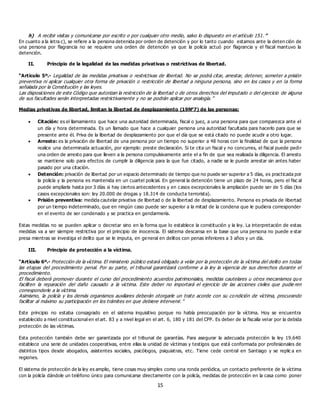 15
h) A recibir visitas y comunicarse por escrito o por cualquier otro medio, salvo lo dispuesto en el artículo 151.”
En cuanto a la letra c), se refiere a la persona detenida por orden de detención y por lo tanto cuando estamos ante la deten ción de
una persona por flagrancia no se requiere una orden de detención ya que la policía actuó por flagrancia y el fiscal mantuvo la
detención.
II. Principio de la legalidad de las medidas privativas o restrictivas de libertad.
“Artículo 5º.- Legalidad de las medidas privativas o restrictivas de libertad. No se podrá citar, arrestar, detener, someter a prisión
preventiva ni aplicar cualquier otra forma de privación o restricción de libertad a ninguna persona, sino en los casos y en la forma
señalada por la Constitución y las leyes.
Las disposiciones de este Código que autorizan la restricción de la libertad o de otros derechos del imputado o del ejercicio de alguna
de sus facultades serán interpretadas restrictivamente y no se podrán aplicar por analogía.”
Medias privativas de libertad, limitan la libertad de desplazamiento (19N°7) de las personas:
 Citación: es el llamamiento que hace una autoridad determinada, fiscal o juez, a una persona para que comparezca ante el
un día y hora determinada. Es un llamado que hace a cualquier persona una autoridad facultada para hacerlo para que se
presente ante él. Priva de la libertad de desplazamiento por que el día que se está citado no puede acudir a otro lugar.
 Arresto: es la privación de libertad de una persona por un tiempo no superior a 48 horas con la finalidad de que la persona
realice una determinada actuación, por ejemplo: preste declaración. Si te cita un fiscal y no concurres, el fiscal puede pedir
una orden de arresto para que lleven a la persona compulsivamente ante el a fin de que sea realizada la diligencia. El arresto
se mantiene solo para efectos de cumplir la diligencia para la que fue citado, a nadie se le puede arrestar sin antes haber
pasado por una citación.
 Detención: privación de libertad por un espacio determinado de tiempo que no puede ser superior a 5 días, es practicada por
la policía y la persona es mantenida en un cuartel policial. En general la detención tiene un plazo de 24 horas, pero el fisc al
puede ampliarla hasta por 3 días si hay ciertos antecedentes y en casos excepcionales la ampliación puede ser de 5 días (los
casos excepcionales son: ley 20.000 de drogas y 18.314 de conducta terrorista).
 Prisión preventiva: medida cautelar privativa de libertad o de la libertad de desplazamiento. Persona es privada de libertad
por un tiempo indeterminado, que en ningún caso puede ser superior a la mitad de la condena que le pudiera corresponder
en el evento de ser condenado y se practica en gendarmería.
Estas medidas no se pueden aplicar o decretar sino en la forma que lo establece la constitución y la ley. La interpretación de estas
medidas va a ser siempre restrictiva por el principio de inocencia. El sistema descansa en la base que una persona no puede e star
presa mientras se investiga el delito que se le imputa, en general en delitos con penas inferiores a 3 años y un día.
III. Principio de protección a la víctima.
“Artículo 6º.- Protección de la víctima. El ministerio público estará obligado a velar por la protección de la víctima del delito en todas
las etapas del procedimiento penal. Por su parte, el tribunal garantizará conforme a la ley la vigencia de sus derechos durante el
procedimiento.
El fiscal deberá promover durante el curso del procedimiento acuerdos patrimoniales, medidas cautelares u otros mecanismos qu e
faciliten la reparación del daño causado a la víctima. Este deber no importará el ejercicio de las acciones civiles que pudie ren
corresponderle a la víctima.
Asimismo, la policía y los demás organismos auxiliares deberán otorgarle un trato acorde con su condición de víctima, procurando
facilitar al máximo su participación en los trámites en que debiere intervenir.”
Este principio no estaba consagrado en el sistema inquisitivo porque no había preocupación por la víctima. Hoy se encuentra
establecido a nivel constitucional en el art. 83 y a nivel legal en el art. 6, 180 y 181 del CPP. Es deber de la fiscalía velar por la debida
protección de las víctimas.
Esta protección también debe ser garantizada por el tribunal de garantías. Para asegurar la adecuada protección la ley 19.640
establece una serie de unidades cooperativas, entre ellas la unidad de víctimas y testigos que está conformada por profesionales de
distintos tipos desde abogados, asistentes sociales, psicólogos, psiquiatras, etc. Tiene cede central en Santiago y se replic a en
regiones.
El sistema de protección de la ley es amplio, tiene cosas muy simples como una ronda periódica, un contacto preferente de la víctima
con la policía dándole un teléfono único para comunicarse directamente con la policía, medidas de protección en la casa como poner
 