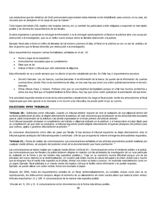 18
Las resoluciones que los ministros de Corte pronunciaren para resolver estas materias no los inhabilitarán para conocer, en su caso, los
recursos que se dedujeren en la causa de que se tratare.”
Todo órgano del estado (SII, registro civil, hospital, bancos, etc.) y también los particulares e stán obligados a responder lo más rápido
posible y sin demora los requerimientos de los fiscales.
Si estos organismos o personas no entregan la información o no la entregan oportunamente el fiscal en la práctica abre una causa por
obstrucción a la investigación, que es un delito nuevo porque antes se llamaba obstrucción a la justicia.
Ejemplo: fiscal pide a Entel un tráfico de llamadas de tal número y demora 10 días, el fiscal en la práctica va con un par de policías y le
dice al gerente que lo llevara detenido por obstrucción a la investigación.
Estos requerimientos requieren ciertas formalidades, señaladas en el art. 19:
 Fecha y lugar de la expedición
 Antecedentes necesarios para su cumplimiento
 Plazo que se da
 Indicar el fiscal o tribunal que esté solicitando la diligencia
Esta información se va a rendir siempre que no afecte el secreto establecido por ley. En Chile hay 2 requerimientos secretos:
 Secreto bancario. Ley de bancos, cuentas bancarias  la información de la banca. Se puede dar la información de cuantas
cuentas tiene, donde. Pero no los movimientos de ellas, en ese caso hay que tener una orden judicial para levantar el secreto
bancario.
 Fichas clínicas (hace 2 meses). Profesor cree que es una ineptitud del legislador porque en chile hay muchos accidentes y
antes era muy fácil que el hospital facilitare la ficha clínica. Hoy hay que tener orden judicial por la autorización del pac iente.
Si la autoridad requerida retarda el envío de los antecedentes o simplemente los niega el fiscal puede remitir los antecedentes al fiscal
regional para que este aprecie si es necesario o no recurrir a los tribunales, los puede pedir el por su cuenta.
SOLICITUDES ENTRE TRIBUNALES
“Artículo 20.- Solicitudes entre tribunales. Cuando un tribunal debiere requerir de otro la realización de una diligencia dentro del
territorio jurisdiccional de éste, le dirigirá directamente la solicitud, sin más menciones que la indicación de los antecedentes necesarios
para la cabal comprensión de la solicitud y las demás expresadas en el inciso primero del artículo anterior.
Si el tribunal requerido rechazare el cumplimiento del trámite o diligencia indicado en la solicitud, o si transcurriere el p lazo fijado para
su cumplimiento sin que éste se produjere, el tribunal requirente podrá dirigirse directamente al superior jerárquico del primero para
que ordene, agilice o gestione directamente la petición.”
Se comunican directamente entre ellos sin pasar por fiscalía. Si hay demora el tribunal requirente se dirige directamente ante el
tribunal superior jerárquico del tribunal requerido o exhortado a fin de que el superior le ordene entregar los antecedentes requeridos.
“Artículo 21.- Forma de realizar las comunicaciones. Las comunicaciones señaladas en los artículos precedentes podrán realizarse por
cualquier medio idóneo, sin perjuicio del posterior envío de la documentación que fuere pertinente. ”
Las comunicaciones se deben realizar por cualquier medio idóneo (Artículo 81.- Comunicaciones entre el ministerio público y la policía.
Las comunicaciones que los fiscales y la policía debieren dirigirse en relación con las actividades de investigación de un caso particular
se realizarán en la forma y por los medios más expeditos posibles.). Trajo en su momento mucha dificultad porque uno de los
principios del nuevo sistema es la desformalización, en nuestro país existe mucho la cultura del papel y la orden verbal cost o mucho
que se integrara. Hoy el medio más expedito es el celular, intimar una orden es darla a conocer, no mostrarla materialmente como en
un papel. Ejemplo: fiscal solicitaba a un mando medio del registro civil que le facilite cierta información y le pedían respaldo.
Ejemplo: se puede allanar con orden verbal. Antes era necesario el papel.
Después del 2006, todos los requerimientos verbales de un fiscal, desformalizadamente, es cumplida, incluso como esto se va
reproduciendo, los delincuentes tampoco alegan al momento de un allanamiento sin orden escrita saben que basta la orden verbal.
Artículos importantes: 21 y 180  comunicaciones de la manera más expedita posible.
Vincular art. 9, 181 y 21  comunicaciones entre intervinientes de la forma más idónea posible.
 