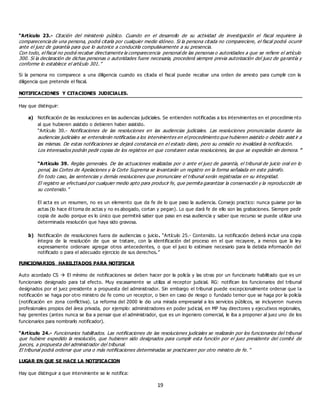 19
“Artículo 23.- Citación del ministerio público. Cuando en el desarrollo de su actividad de investigación el fiscal requiriere la
comparecencia de una persona, podrá citarla por cualquier medio idóneo. Si la persona citada no compareciere, el fiscal podrá ocurrir
ante el juez de garantía para que lo autorice a conducirla compulsivamente a su presencia.
Con todo, el fiscal no podrá recabar directamente la comparecencia personal de las personas o autoridades a que se refiere el artículo
300. Si la declaración de dichas personas o autoridades fuere necesaria, procederá siempre previa autorización del juez de garantía y
conforme lo establece el artículo 301.”
Si la persona no comparece a una diligencia cuando es citada el fiscal puede recabar una orden de arresto para cumplir con la
diligencia que pretende el fiscal.
NOTIFICACIONES Y CITACIONES JUDICIALES.
Hay que distinguir:
a) Notificación de las resoluciones en las audiencias judiciales. Se entienden notificadas a los intervinientes en el procedimie nto
al que hubieren asistido o debieren haber asistido.
“Artículo 30.- Notificaciones de las resoluciones en las audiencias judiciales. Las resoluciones pronunciadas durante las
audiencias judiciales se entenderán notificadas a los intervinientes en el procedimiento que hubieren asistido o debido asist ir a
las mismas. De estas notificaciones se dejará constancia en el estado diario, pero su omisión no invalidará la notificación.
Los interesados podrán pedir copias de los registros en que constaren estas resoluciones, las que se expedirán sin demora. ”
“Artículo 39. Reglas generales. De las actuaciones realizadas por o ante el juez de garantía, el tribunal de juicio oral en lo
penal, las Cortes de Apelaciones y la Corte Suprema se levantarán un registro en la forma señalada en este párrafo.
En todo caso, las sentencias y demás resoluciones que pronunciare el tribunal serán registradas en su integridad.
El registro se efectuará por cualquier medio apto para producir fe, que permita garantizar la conservación y la reproducción de
su contenido.”
El acta es un resumen, no es un elemento que da fe de lo que paso la audiencia. Consejo practico: nunca guiarse por las
actas (lo hace él toma de actas y no es abogado, cortan y pegan). Lo que dará fe de ello son las grabaciones. Siempre pedir
copia de audio porque es lo único que permitirá saber que paso en esa audiencia y saber que recurso se puede utilizar una
determinada resolución que haya sido gravosa.
b) Notificación de resoluciones fuera de audiencias o juicio. “Artículo 25.- Contenido. La notificación deberá incluir una copia
íntegra de la resolución de que se tratare, con la identificación del proceso en el que recayere, a menos que la ley
expresamente ordenare agregar otros antecedentes, o que el juez lo estimare necesario para la debida información del
notificado o para el adecuado ejercicio de sus derechos.”
FUNCIONARIOS HABILITADOS PARA NOTIFICAR
Auto acordado CS  El mínimo de notificaciones se deben hacer por la policía y las otras por un funcionario habilitado que es un
funcionario designado para tal efecto. Muy escasamente se utiliza al receptor judicial. RG: notifican los funcionarios del tribunal
designados por el juez presidente a propuesta del administrador. Sin embargo el tribunal puede excepcionalmente ordenar que la
notificación se haga por otro ministro de fe como un receptor, o bien en caso de riesgo o fundado temor que se haga por la policía
(notificación en zona conflictiva). La reforma del 2000 le dio una mirada empresarial a los servicios públicos, se incluyeron nuevos
profesionales propios del área privada, por ejemplo: administradores en poder judicial, en MP hay directores y ejecutivos regionales,
hay gerentes (antes nunca se iba a pensar que el administrador, que es un ingeniero comercial, le iba a proponer al juez uno de los
funcionarios para nombrarlo notificador).
“Artículo 24.- Funcionarios habilitados. Las notificaciones de las resoluciones judiciales se realizarán por los funcionarios del tribunal
que hubiere expedido la resolución, que hubieren sido designados para cumplir esta función por el juez presidente del comité de
jueces, a propuesta del administrador del tribunal.
El tribunal podrá ordenar que una o más notificaciones determinadas se practicaren por otro ministro de fe. ”
LUGAR EN QUE SE HACE LA NOTIFICACION
Hay que distinguir a que interviniente se le notifica:
 