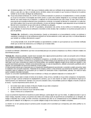 20
a) Al ministerio público. Art. 27 CPP. Dice que el ministerio público debe ser notificado de las resoluciones que se dicten en su
oficina y para ello va a fijar un domicilio dentro del límite urbano de la ciudad en que funciona el tribunal (en la práctica
también se da el email y ahí llegan las notificaciones).
b) Al que esta privado de libertad. Art. 29 CPP. Se le notifica la resolución en persona en el establecimiento o recinto carcelario
en el que se encuentra. El encargado del recinto penal o a quien este hubiese designado le va a entregar al privado de
libertad una copia íntegra de la resolución y cualquiera de los antecedentes que este tenga. En este caso la norma se
preocupa de que el privado de libertad tome conocimiento y entienda: si el privado de libertad no comprende o no sabe leer
se le debe explicar o leer lo que se le está notificando. Un poco de historia: el legislador quiso asegurarse de que el privado de
libertad tome conocimiento ya que antes solo se notificaba a su abogado.
c) Los demás intervinientes. Art. 28 CPP. Al querellante, demandante civil, victima. Se les notifica en el domicilio que estos
hayan señalado. En esta forma de notificación el domicilio se debe declarar, fijar o establecer en la primera actuación ante el
juez de garantías.
“Artículo 28.- Notificación a otros intervinientes. Cuando un interviniente en el procedimiento contare con defensor o
mandatario constituido en él, las notificaciones deberán ser hechas solamente a éste, salvo que la ley o el tribunal dispusie re
que también se notifique directamente a aquél.”
Si no se fija domicilio el art. 26 del CPP establece un apercibimiento: consiste en que la persona se va a entender notificada
desde que se dicten las resoluciones y se notifiquen por el estado diario.
CITACIONES JUDICIALES. Art. 33 CPC
La citación es el llamado o llamamiento que hace una autoridad para que una persona comparezca a su oficina o tribunal a realizar una
determinada actuación.
“Artículo 33.- Citaciones judiciales. Cuando fuere necesario citar a alguna persona para llevar a cabo una actuación ante el tribunal,
se le notificará la resolución que ordenare su comparecencia.
Se hará saber a los citados el tribunal ante el cual debieren comparecer, su domicilio, la fecha y hora de la audiencia, la identificación
del proceso de que se tratare y el motivo de su comparecencia. Al mismo tiempo se les advertirá que la no comparecencia injustificada
dará lugar a que sean conducidos por medio de la fuerza pública, que quedarán obligados al pago de las costas que causaren y que
pueden imponérseles sanciones. También se les deberá indicar que, en caso de impedimento, deberán comunicarlo y justificarlo ante el
tribunal, con anterioridad a la fecha de la audiencia, si fuere posible.
El tribunal podrá ordenar que el imputado que no compareciere injustificadamente sea detenido o sometido a prisión preventiva hasta
la realización de la actuación respectiva. Tratándose de los testigos, peritos u otras personas cuya presencia se requiriere, podrán ser
arrestados hasta la realización de la actuación por un máximo de veinticuatro horas e imponérseles, además, una multa de hast a
quince unidades tributarias mensuales.
Si quien no concurriere injustificadamente fuere el defensor o el fiscal, se le aplicará lo dispuesto en el artículo 287. ”
Es imprescindible hacer saber el citado el motivo de la citación, el día, la hora y domicilio en el que debe comparecer. Es importante,
para que dé lugar a afectar la libertad de desplazamiento (arresto), que en esta citación se realice el apercibimiento legal que en
materia penal es una “advertencia”. Ejemplo: si no concurre a declarar el día y hora señalado puede ser obligado a hacerlo a través de
la fuerza. 4 puntos importantes dentro del art. 33:
 Se le debe hacer saber al citado el tribunal o fiscalía a la que debe comparecer
 Se debe señalar hora y fecha de la audiencia
 Identificación de la causa por la que está siendo citado
 Causa o motivo de su comparecencia
Lo que es sumamente importante en la práctica es poder distinguir, cuando alguien dice que fue citado, la calidad procesal e n que es
citado: testigo, imputado. Aunque una persona sea citada como testigo puede de igual forma ser acompañado por un abogado. De
testigo a imputado hay un paso. Se debe comunicar a la persona que ante su no comparecencia va a ser trasladado por la fuerza
pública para la realización de la diligencia y va a quedar obligado al pago de las costas por el traslado compulsivo.
La citación no es tan gravosa porque la persona puede excusarse ante la autoridad que corresponda, pero debe justificar su no
comparecencia.
 