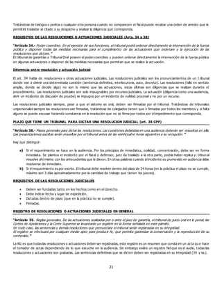 21
Tratándose de testigos o peritos o cualquier otra persona cuando no comparecen el fiscal puede recabar una orden de arresto que le
permitirá trasladar al citado a su despacho y realizar la diligencia que corresponda.
REQUISITOS DE LAS RESOLUCIONES O ACTUACIONES JUDICIALES (Arts. 34 a 38)
“Artículo 34.- Poder coercitivo. En el ejercicio de sus funciones, el tribunal podrá ordenar directamente la intervención de la fuerza
pública y disponer todas las medidas necesarias para el cumplimiento de las actuaciones que ordenare y la ejecución de las
resoluciones que dictare.”
El tribunal de garantías o Tribunal Oral poseen el poder coercitivo y pueden ordenar directamente la intervención de la fuerza pública
en algunas actuaciones o disponer de las medidas necesarias que permitan que se realice la act uación.
Diferencia entre resolución y actuación judicial
El art. 34 habla de resoluciones y otras actuaciones judiciales. Las resoluciones judiciales son los pronunciamientos de un t ribunal
donde van a dirimir una determinada cuestión (sentencia definitiva, interlocutoria, auto, decreto). Las resoluciones (fallo en sentido
amplio, donde se decide algo) no son lo mismo que las actuaciones, estas últimas son diligencias que se realizan durante el
procedimiento. Las resoluciones judiciales son solo impugnables por recursos judiciales. La actuación (diligencia como una audiencia,
abrir un incidente de discusión de prueba) se impugna por un incidente de nulidad procesal y no por un recurso.
Las resoluciones judiciales siempre, pese a que el sistema es oral, deben ser firmadas por el tribunal. Tratándose de tribunales
unipersonales siempre las resoluciones van firmadas, tratándose de colegiados tienen que ir firmadas por todos los miembros y si falta
alguno se puede excusar haciendo constancia en la resolución que no se firma por todos por el impedimento que corresponda.
PLAZO QUE TIENE UN TRIBUNAL PARA DICTAR UNA RESOLUCION JUDICIAL (art. 38 CPP)
“Artículo 38.- Plazos generales para dictar las resoluciones. Las cuestiones debatidas en una audiencia deberán ser resueltas en ella.
Las presentaciones escritas serán resueltas por el tribunal antes de las veinticuatro horas siguientes a su recepción. ”
Hay que distinguir:
a) Si el requerimiento se hace en la audiencia. Por los principios de inmediatez, oralidad, concentración, debe ser en forma
inmediata. Se plantea el incidente por el fiscal o defensor, juez da traslado a la otra parte, podría haber replica y: tribun al
resuelve ahí mismo con los antecedentes que le dieron. En otras palabras cuando el incidente es promovido en audiencia debe
resolverse de inmediato.
b) Si el requerimiento es por escrito. El tribunal debe resolver dentro del plazo de 24 horas (en la práctica el plazo no se cumple,
máximo son 3 días aproximadamente por la cantidad de trabajo que tienen los jueces).
REQUISITOS DE LAS RESOLUCIONES JUDICIALES
 Deben ser fundadas tanto en los hechos como en el derecho.
 Debe indicar fecha y lugar de expedición.
 Dictadas dentro de plazo (que en la práctica no se cumple).
 Firmadas.
REGISTRO DE RESOLUCIONES O ACTUACIONES JUDICIALES EN GENERAL
“Artículo 39. Reglas generales. De las actuaciones realizadas por o ante el juez de garantía, el tribunal de juicio oral en lo penal, las
Cortes de Apelaciones y la Corte Suprema se levantarán un registro en la forma señalada en este párrafo.
En todo caso, las sentencias y demás resoluciones que pronunciare el tribunal serán registradas en su integridad.
El registro se efectuará por cualquier medio apto para producir fe, que permita garantizar la conservación y la reproducción de su
contenido.”
La RG es que todas las resoluciones o actuaciones deben ser registradas, este registro es un resumen que consta en un acta qu e hace
el tomador de actas dependiendo de lo que escuche en la audiencia. Sin embargo existe un reg istro fiel que es el audio, todas las
resoluciones y actuaciones son grabadas. Las sentencias definitivas que se dicten deben ser registradas en su integridad (39 y ss.).
 