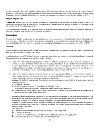 22
Ejemplo: condena de robo en lugar habitado, el juez no puede dictar solo la parte resolutiva sino que debe hacerse cargo de todas las
alegaciones y defensas para que sea fundada y eso se debe registrar en forma íntegra. Estas si deben dictarse dentro del plazo porque
así las partes tienen la posibilidad de interponer los recursos procesales que correspondan dentro del plazo señalado en la ley.
Registro del juicio oral
“Artículo 41. Registro de actuaciones ante los tribunales con competencia en materia penal. Las audiencias ante los jueces con
competencia en materia penal se registrarán en forma íntegra por cualquier medio que asegure su fidelidad, tal como audio digital,
video u otro soporte tecnológico equivalente.”
El juicio oral debe ser registrado en su integridad porque se entiende que es una sola audiencia aunque sea audiencias suce sivas de
varios días. Al final del día lo que se hacer es suspender la audiencia.
ACCION PENAL
El estado tiene el poder para perseguir la responsabilidad penal de las personas por los hechos de carácter delictivo. Ese po der que
tiene el estado es delegado a este de la misma soberanía, el estado lo ha entregado a nivel constitucional al Ministerio Público. Ese
poder o facultad que tiene el estado de perseguir la responsabilidad penal de las personas se llama acción penal (83 y ss. CP R).
Definición
Facultad u obligación que tienen el MP o fiscalía para perseguir criminalmente a las personas que han participado en la comisión de
algún delito a título de autor, cómplice o encubridor.
La acción penal nace para el MP desde el momento en que se comete un hecho que puede ser constitutivo de delito para perseguir la
responsabilidad criminal. La acción penal puede ser pública o privada.
a) Acción penal pública: El delito es perseguible de oficio por el MP, no se requiere que alguien denuncie o interponga una
querella. Lo persigue el ministerio público a través de un fiscal por el solo hecho de que el delito se haya cometido. Los delitos
de acción penal pública son los que afectan gravemente el orden o interés público o los bienes protegidos a nivel
constitucional. Ejemplo: violación, homicidio, delitos sexuales contra menores, si se toma conocimiento de una violación no es
necesaria la denuncia de esa violación para investigar. La fiscalía persigue de oficio. (Art.53)
b) Acción penal privada. Se requiere necesariamente para que se persiga la responsabilidad una denuncia previa, propio de las
injurias y calumnias. Si no hay denuncia no se pone en movimiento el órgano estatal. Es necesario que quien se siente
injuriado o calumniado denuncie, porque afecta solamente al particular.
“Artículo 55.- Delitos de acción privada. No podrán ser ejercidas por otra persona que la víctima, las acciones que nacen de
los siguientes delitos:
a) La calumnia y la injuria;
b) La falta descrita en el número 11 del artículo 496 del Código Penal;
c) La provocación a duelo y el denuesto o descrédito público por no haberlo aceptado, y
d) El matrimonio del menor llevado a efecto sin el consentimiento de las personas designadas por la ley y celebrado de
acuerdo con el funcionario llamado a autorizarlo.”
c) Los delitos de acción penal mixta (se encuentran en una fase intermedia) son aquellos en que se requiere una denuncia y por
la sola denuncia el fiscal sigue investigando. Pero luego el fiscal sigue investigando aunque la víctima se desista. Los más
comunes son los delitos en el ámbito de violencia intrafamiliar. En la práctica los fiscales abandonan.
“Artículo 54.- Delitos de acción pública previa instancia particular. En los delitos de acción pública previa instancia particular
no podrá procederse de oficio sin que, a lo menos, el ofendido por el delito hubiere denunciado el hecho a la justicia, al
ministerio público o a la policía.
Tales delitos son:
a) Las lesiones previstas en los artículos 399 y 494, número 5º, del Código Penal;
b) La violación de domicilio;
c) La violación de secretos prevista en los artículos 231 y 247, inciso segundo, del Código Penal;
d) Las amenazas previstas en los artículos 296 y 297 del Código Penal;
 
