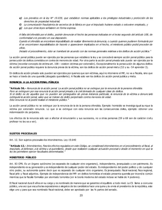 23
e) Los previstos en la ley N° 19.039, que establece normas aplicables a los privilegios industriales y protección de los
derechos de propiedad industrial;
f) La comunicación fraudulenta de secretos de la fábrica en que el imputado hubiere estado o estuviere empleado, y
g) Los que otras leyes señalaren en forma expresa.
A falta del ofendido por el delito, podrán denunciar el hecho las personas indicadas en el inciso segundo del artículo 108, de
conformidad a lo previsto en esa disposición.
Cuando el ofendido se encontrare imposibilitado de realizar libremente la denuncia, o cuando quienes pudieren formularla por
él se encontraren imposibilitados de hacerlo o aparecieren implicados en el hecho, el ministerio público podrá proceder de
oficio.
Iniciado el procedimiento, éste se tramitará de acuerdo con las normas generales relativas a los delitos de acción pú blica.”
La acción penal pública puede ser ejercida por las personas que establece la ley y se concederá siempre acción penal pública para la
persecución de delitos cometidos en contra de menores de edad. Por otra parte la acción penal privada solo puede ser ejercida por la
víctima (recordar concepto de victima art. 108 – existen victimas por extensión). Excepcionalmente la persecución de algunos delitos
de acción penal publica requiere la denuncia previa de la víctima, son los delitos de acción penal mixt a (53 y ss.- 54 aprender 3).
En delitos de acción privada solo pueden ser ejercidos por quienes que son víctimas, aquí no interviene el MP, no va a fiscalía, sino que
se hace a través de una querella (abogado querellante). A fiscalía solo van los delitos de acción penal publica y mixta.
RENUNCIA A LA ACCION PENAL PÚBLICA
“Artículo 56.- Renuncia de la acción penal. La acción penal pública no se extingue por la renuncia de la persona ofendida.
Pero se extinguen por esa renuncia la acción penal privada y la civil derivada de cualquier clase de delitos.
Si el delito es de aquellos que no pueden ser perseguidos sin previa instancia particular, la renuncia de la víctima a denunc iarlo
extinguirá la acción penal, salvo que se tratare de delito perpetrado contra me nores de edad.
Esta renuncia no la podrá realizar el ministerio público.”
La acción penal pública no se extingue por la renuncia de la de la persona ofendida. Ejemplo: homicidio se investiga igual au nque la
victima por extensión renuncie. Lo que si se ext ingue con esta renuncia son las consecuencias civiles, ejemplo: obtener una
indemnización de perjuicios.
Los efectos de la renuncia solo van a afectar al renunciante y sus sucesores, no a otras personas (59 a 68 son de carácter civil y
profesor no los va a ver).
SUJETOS PROCESALES
Art. 12. Son sujetos procesales los intervinientes. Ley 19.640
“Artículo 12.- Intervinientes. Para los efectos regulados en este Código, se considerará intervinientes en el procedimiento al fiscal, al
imputado, al defensor, a la víctima y al querellante, desde que realizaren cualquier actuación procesal o desde el momento en que la
ley les permitiere ejercer facultades determinadas.”
MINISTERIO PÚBLICO
Art. 83 CPR. Es un órgano autónomo (es separado de cualquier otro organismo), independiente, jerarquizado y con patrimonio. Es
independiente es su generación y es independiente de cualquier poder del estado. Es independiente del poder político y de cualquier
otro poder, su autonomía quiere decir que es separado de cualquier otro organismo. Es jerarquizado: fiscal nacional, fisca regional,
fiscal jefe y fiscal adjuntos. Ejemplo de independencia del MP: en delitos terroristas el estado presenta querella por incend io común
mientras que la fiscalía formaliza por atentado terrorista (en la teoría moderna del estado incluso se habla de 4 poderes).
El fiscal nacional dura 8 años en su cargo y es nombrado de manera que se garantice el equilibrio a todo nivel. La CS llama a concurso
público, una vez que escucha las exposiciones o alegatos de los candidatos hace una quina y la envía al presidente de la república, este
elige uno y para que sea nombrado fiscal nacional, debe ser aprobado por las ¾ partes del senado.
 