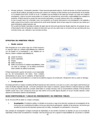 25
 Principio jerárquico. Composición piramidal  fiscal nacional-regional-jefe-adjunto. El jefe del servicio es el fiscal nacional que
es quien fija las políticas generales de persecución criminal. Sin embargo se debe destacar que la subordinación de los fiscales
no es absoluta pues la ley 19.640 en su art. 2 establece que los fiscales en los casos que tengan a su cargo van a dirigir la
investigación y ejercer la acción penal publica con el grado de independencia, autonomía y responsabilidad que establece la
propia ley. El fiscal nacional no puede dar instrucciones particulares, no puede ordenar hacer tal o cual diligencia.
Lo que si puede hacer (en entendido como una excepción) es él asumir directament e una investigación y sin explicarle a
nadie, porque él es el dueño a nivel nacional de la acción penal. Ejemplo: fiscal se hace cargo de la causa por que estima qu e
quien la llevaba lo estaba haciendo mal.
Por su parte los fiscales nacionales sí podrían dar algún tipo de instrucción general a los fiscales adjuntos. Sin perjuicio de que
el fiscal adjunto tiene la facultad de objetar la instrucción que se le da, sobre todo en el evento de que esa instrucción se a
contraria a la ley, sea arbitraria o sea contraria a la ética.
ESTRUCTURA DEL MINISTERIO PÚBLICO
 Fiscalía nacional
Está integrada por el en primer lugar por el fiscal nacional y
en segundo lugar por unidades especializadas que colaboran
con los fiscales en la investigación y son dirigidas por un
director. Existen unidades especializadas de:
a) Lavado de dinero,
b) Crimen organizado,
c) Drogas,
d) Delitos sexuales y
e) Delitos económicos (5 unidades especializadas, todas
con sede en Santiago). En los delitos económicos
están también los delitos funcionarios.
El fiscal nacional jefe superior del servicio y es el responsable
por ley del funcionamiento del mismo. Tiene unidades
administrativas de apoyo (son 6 unidades). El fiscal nacional
ejerce sus atribuciones personalmente o a través de los distintos órganos de la institución. Obviamente tiene su sede en Santiago.
 Consejo general
El consejo general es un órgano consultivo del fiscal nacional que tiene derecho a voz pero no a voto y ese órgano está formado por
todos los fiscales regionales del país. La función principal de este órgano es asesorar y apoyar al fiscal en todas las tareas que señale
la ley o en las que el fiscal nacional les consulte. Debe haber un consejo mensual y este su funcionamiento ordinario. El fiscal nacional
también puede citar a este consejo las veces que este estime si ha ocurrido alguna situación en la que necesite asesoría y estas
sesiones se denominan sesiones extraordinarias.
BASES CONSTITUCIONALES Y LEGALES DEL FUNCIONAMIENTO DEL MINISTERIO PÚBLICO.
EL art. 83 de la CPR se divide en 3 bases o principios.
I. Investigación. El ministerio público o la fiscalía se encuentra a cargo de la dirección exclusiva de la investigación de los
hechos que son constitutivos de delitos, de los que determina la participación culpable de las personas y los hechos que
acreditan la inocencia del imputado (persecución de delito, investigación de participación e inocencia).
Este principio de investigación consagra el principio de objetividad, en ese sentido el profesor se adscribe a lo que es el p rincipio de
objetividad, el fiscal debe necesariamente investigar tanto los hechos que van a agravar la responsabilidad de una persona y también
 