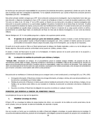 26
los hechos que van a atenuar la responsabilidad de una persona (circunstancias atenuantes y agravantes) y desde ese punt o de vista
para el profesor está bien consagrada la objetividad. Ya ha explicado anteriormente que cuando el fiscal toma convicción pierde la
objetividad (229 CPC – formalización).
Este primer principio también consagra que el MP tiene la dirección exclusiva de la investigación. Aquí es importante tener claro que
esta dirección o dirigencia investigativa lo hace el MP a través de la fiscalía por sí mismo o a través de la policía (carabineros y PDI).
Tal como se indica el art. 83 inciso 3° de la CPR cuando un fiscal le da una instrucción a la policía en materia investigativa esta
instrucción no se puede cuestionar en su oportunidad, legalidad ni la justicia o fundamento de la misma (frase de memoria). El policía
debe necesariamente obedecer sin objetar, aunque la orden sea manifiestamente arbitraria  cumplen la instrucción pero sin perjuicio
de la responsabilidad por aquello (dejan constancia, perfectamente el fiscal en el ejercicio de su cargo puede cometer un delito),
posteriormente se podría llegar hasta a la destitución del fiscal. Se trata solo de labores investigativa y no son como las órdenes
militares.
Historia fidedigna art. 83  si los policías preguntan u objetan a los superiores pierde sentido.
II. El ejercicio de la acción penal por parte del ministerio público. ¿Cuándo el estado a través del fiscal ejerce la
acción penal publica? Cuando el fiscal formaliza la investigación (art. 229) y también el máximo ejercicio de la acción
penal publica es la acusación (imputa cargos al acusado, luego de la invest igación, que ya deja de ser imputado).
El dueño de la acción penal en Chile es el fiscal nacional quien la delega a los fiscales regionales y estos a su vez la dele gan a los
fiscales adjuntos. Esta acción penal de conformidad a la ley puede ser: pública, privada o mixta
El estado a través del fiscal ejerce la acción en la formalización. El máximo ejercicio de la acción penal está en la acusación y
posteriormente el juicio oral propiamente tal.
III. La adopción de medidas de protección para víctimas y testigos.
“Artículo 309.- Declaración de testigos. En el procedimiento penal no existirán testigos inhábiles. Sin perjuicio de ello, los
intervinientes podrán dirigir al testigo, preguntas tendientes a demostrar su credibilidad o falta de ella, la existencia de vínculos con
alguno de los intervinientes que afectaren o pudieren afectar su imparcialidad, o algún otro defecto de idoneidad. Todo testigo dará
razón circunstanciada de los hechos sobre los cuales declarare, expresando si los hubiere presenciado, si los de dujere de antecedentes
que le fueren conocidos o si los hubiere oído referir a otras personas.”
Esta protección se manifiesta en 3 órdenes de ideas que se consagran tanto a nivel constitucional y a nivel legal (83 y ss. CPR y 309):
 Entregando información. El fiscal tiene el deber de entregar información, al testigo o víctima, del curso del procedimiento y de
los derechos o actividades que él deba realizar.
 Medidas de protección. El fiscal por sí mismo puede ordenar medidas de protección en favor de las víctimas y testigos, de sus
familias y de sus bienes (esto último es una novedad en el sistema, la protección se extienden a los bienes y familia de la
víctima).
 Escuchar a la víctima. El fiscal tiene la obligación de escuchar a la víctima en cualquier momento.
PRINCIPIOS QUE ORIENTAN LA FUNCION DEL MINISTERIO PUBLICO
Los principios por los que se rige son los siguientes:
I. Oficialidad (investiga de oficio).
El fiscal o MP va a investigar los delitos de propia iniciativa (de oficio), con excepción de los delitos de acción penal mixta y los de
acción privada, como por ejemplo: la violencia intrafamiliar, las calumnias e injurias.
II. Legalidad.
Una vez ocurrido un hecho que es constitutivo de delito el fiscal está obligado a investigar, no puede abstene rse de investigar. Si
encuentra antecedentes suficientes, producto de la investigación, está obligado a presentar acusación sin perjuicio de lo est ablecido en
 