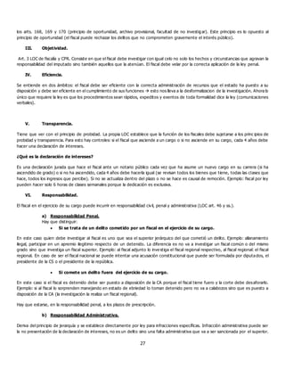 27
los arts. 168, 169 y 170 (principio de oportunidad, archivo provisional, facultad de no investig ar). Este principio es lo opuesto al
principio de oportunidad (el fiscal puede rechazar los delitos que no comprometen gravemente el interés público).
III. Objetividad.
Art. 3 LOC de fiscalía y CPR. Consiste en que el fiscal debe investigar con igual celo no solo los hechos y circunstancias que agravan la
responsabilidad del imputado sino también aquellos que la atenúan. El fiscal debe velar por la correcta aplicación de la ley penal.
IV. Eficiencia.
Se entiende en dos ámbitos: el fiscal debe ser eficiente con la correcta administración de recursos que el estado ha puesto a su
disposición y debe ser eficiente en el cumplimiento de sus funciones  esto nos lleva a la desformalizacion de la investigación. Ahora lo
único que requiere la ley es que los procedimientos sean rápidos, expeditos y exentos de toda formalidad dice la ley (comunicaciones
verbales).
V. Transparencia.
Tiene que ver con el principio de probidad. La propia LOC establece que la función de los fiscales debe sujetarse a los princ ipios de
probidad y transparencia. Para esto hay controles: si el fiscal que asciende a un cargo o si no asciende en su cargo, cada 4 años debe
hacer una declaración de intereses.
¿Qué es la declaración de intereses?
Es una declaración jurada que hace el fiscal ante un notario público cada vez que ha asume un nuevo cargo en su carrera (si ha
ascendido de grado) o si no ha ascendido, cada 4 años debe hacerla igual (se revisan todos los bienes que tiene, todas las clases que
hace, todos los ingresos que percibe). Si no se actualiza dentro del plazo o no se hace es causal de remoción. Ejemplo: fiscal por ley
pueden hacer solo 6 horas de clases semanales porque la dedicación es exclusiva.
VI. Responsabilidad.
El fiscal en el ejercicio de su cargo puede incurrir en responsabilidad civil, penal y administrativa (LOC art. 46 y ss.).
a) Responsabilidad Penal.
Hay que distinguir:
 Si se trata de un delito cometido por un fiscal en el ejercicio de su cargo.
En este caso quien debe investigar al fiscal es uno que sea el superior jerárquico del que cometió un delito. Ejemplo: allanamiento
ilegal, participar en un apremio ilegitimo respecto de un detenido. La diferencia es no va a investigar un fiscal común o del mismo
grado sino que investiga un fiscal superior. Ejemplo: al fiscal adjunto lo inve stiga el fiscal regional respectivo, al fiscal regional: el fiscal
regional. En caso de ser el fiscal nacional se puede intentar una acusación constitucional que puede ser formulada por diputados, el
presidente de la CS o el presidente de la república.
 Si comete un delito fuera del ejercicio de su cargo.
En este caso si el fiscal es detenido debe ser puesto a disposición de la CA porque el fiscal tiene fuero y la corte debe desaforarlo.
Ejemplo: si al fiscal lo sorprenden manejando en estado de ebriedad lo toman detenido pero no va a calabozos sino que es puesto a
disposición de la CA (la investigación la realiza un fiscal regional).
Hay que estarse, en la responsabilidad penal, a los plazos de prescripción.
b) Responsabilidad Administrativa.
Deriva del principio de jerarquía y se establece directamente por ley para infracciones específicas. Infracción administrativa puede ser
la no presentación de la declaración de intereses, no es un delito sino una falta administrativa que va a ser sancionada por el superior.
 