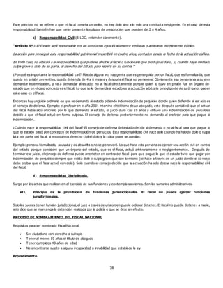28
Este principio no se refiere a que el fiscal cometa un delito, no hay dolo sino a lo más una conducta negligente. En el caso de esta
responsabilidad también hay que tener presente los plazos de prescripción que pueden de 2 o 4 años.
c) Responsabilidad Civil (5 LOC, entender claramente).
“Artículo 5º.- El Estado será responsable por las conductas injustificadamente erróneas o arbitrarias del Ministerio Público.
La acción para perseguir esta responsabilidad patrimonial prescribirá en cuatro años, contados desde la fecha de la actuación dañina.
En todo caso, no obstará a la responsabilidad que pudiese afectar al fiscal o funcionario que produjo el daño, y, cuando haya mediado
culpa grave o dolo de su parte, al derecho del Estado para repetir en su contra.”
¿Por qué es importante la responsabilidad civil? Más de alguna vez hay gente que es perseguida por un fiscal, que es formalizada, que
queda en prisión preventiva, queda detenida de 4 a 6 meses y después el fiscal no persevera. Obviamente esa persona va a qu erer
demandar indemnización, y va a demandar al estado, no al fiscal directamente porque quien lo tuvo en prisión fue un órgano de l
estado que en el caso concreto es el fiscal. Lo que se le demanda al estado es la actuación arbitraria o negligente de su órgano, que en
este caso es el fiscal.
Entonces hay un juicio ordinario en que se demanda al estado pidiendo indemnización de perjuicios donde quien defiende al est ado es
el consejo de defensa. Ejemplo: el profesor en el año 2001 intervino el teléfono de un abogado, este después consideró que el actuar
del fiscal había sido arbitrario por lo que demando al estado, el juicio duró casi 10 años y obtuvo una indemnización de perjuicios
debido a que el fiscal actuó en forma culposa. El consejo de defensa posteriormente no demando al profesor para que pague la
indemnización.
¿Cuándo nace la responsabilidad civil del fiscal? El consejo de defensa del estado decide si demanda o no al fiscal para que pague lo
que el estado pagó por concepto de indemnización de perjuicios. Esta responsabilidad civil nace solo cuando ha habido dolo o culpa
lata por parte del fiscal, si recordamos derecho civil el dolo y la culpa grave se asimilan.
Ejemplo: persona formalizada, acusada y es absuelta o no se perseveró. Lo que hace esta persona es ejercer una acción civil en contra
del estado porque consideró que un órgano del estado, que es el fiscal, actuó arbitrariamente o negligentemente. Después de
terminar ese juicio, el consejo de defensa puede arremeter en contra del fiscal para que pague lo que el estado tuvo que pagar por
indemnización de perjuicios siempre que exista dolo o culpa grave que son lo mismo (se hace a través de un juicio donde el co nsejo
debe probar que el fiscal actuó con dolo). Solo cuando el consejo decide que la actuación ha sido dolosa nace la responsabilidad civil
del fiscal.
d) Responsabilidad Disciplinaria.
Surge por los actos que realizan en el ejercicio de sus funciones y contempla sanciones. Son los sumarios administrativos.
VII. Principio de la prohibición de funciones jurisdiccionales. El fiscal no puede ejercer funciones
jurisdiccionales.
Solo los jueces tienen función jurisdiccional, el juez a través de una orden puede ordenar detener. El fiscal no puede detene r a nadie,
solo dice que se mantenga la detención realizada por la policía o que se deje sin efecto.
PROCESO DE NOMBRAMIENTO DEL FISCAL NACIONAL
Requisitos para ser nombrado Fiscal Nacional:
 Ser ciudadano con derecho a sufragio
 Tener al menos 10 años el título de abogado
 Tener cumplidos 40 años de edad
 No encontrarse sujeto a alguna incapacidad o inhabilidad que establece la ley
Procedimiento.
 