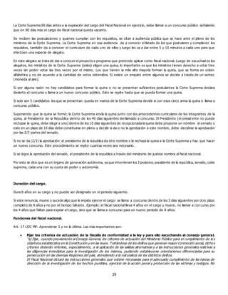 29
La Corte Suprema 90 días antes a la expiración del cargo del Fiscal Nacional en ejercicio, debe llamar a un concurso público señalando
que en 90 días más el cargo de fiscal nacional queda vacante.
Se reciben las postulaciones y quienes cumplan con los requisitos, se citan a audiencia pública que se hace ante el pleno de los
ministros de la Corte Suprema. La Corte Suprema en esa audiencia da a conocer el listado de los que postularon y cumplieron los
requisitos, también da a conocer el curriculum de cada uno de ellos y luego les va a dar entre 5 y 10 minutos a cada uno para que
efectúen una especie de alegato.
En este alegato se trata de dar a conocer el proyecto o programa que pretende aplicar como fiscal nacional. Luego de escuchad os los
alegatos, los ministros de la Corte Suprema (solos) eligen una quina, lo importante es que los ministros tienen derecho a votar tres
veces sin poder votar las tres veces por el mismo. Los que tienen la más alta mayoría forman la quina, que se forma en orden
alfabética y no de acuerdo a la cantidad de votos obtenidos. Si existe un empate entre algunos se decide a través de un sorteo
(moneda al aire).
Si por alguna razón no hay candidatos para formar la quina o no se presentan suficientes postulantes la Corte Suprema declara
desierto el concurso y llama a un nuevo concurso público. Esto se repite hasta que se pueda formar una quina.
Si solo son 5 candidatos los que se presentan: queda en manos de la Corte Suprema decidir si con esos cinco arma la quina o llama a
concurso público.
Suponiendo que la quina se formó; la Corte Suprema envía la quina junto con los antecedentes curriculares de los integrantes de la
quina, al Presidente de la Republica dentro de los 40 días siguientes del llamado a concurso. El Presidente (el presid ente no puede
rechazar la quina, debe elegir a uno) dentro de los 10 días siguientes de recepcionada la quina debe proponer un nombre al senado y
este en un plazo de 10 días debe constituirse en pleno y decidir si da o no la aprobación a este nombre, debe decidirse la aprobación
por las 2/3 partes del senado.
Si no se da (2/3) la aprobación: el presidente de la republica da otro nombre o le rechaza la quina a la Corte Suprema y hay que hacer
un nuevo concurso. Este procedimiento se repite cuantas veces sea necesario.
Si se logra la aprobación del senado, el presidente de la republica a través del ministerio de justicia nombra al fiscal nacional.
Por esto se dice que es un órgano de generación autónoma, ya que intervienen los 3 poderes: presidente de la repú blica, senado, corte
suprema, cada una con su cuota de poder y autonomía.
Duración del cargo.
Dura 8 años en su cargo y no puede ser designado en el periodo siguiente.
Si este renuncia, muere o sucede algo que le impida ejercer el cargo: se llama a concurso dentro de los 3 días siguientes por otro plazo
completo de 8 años y no por el tiempo faltante. Ejemplo: el fiscal nacional lleva 4 años en el cargo y muere, no llamar a con curso por
los 4 años que faltan para expirar el cargo, sino que se llama a concurso para un nuevo periodo de 8 años.
Funciones del fiscal nacional.
Art. 17 LOC MP. Aprenderse 3 y no la última. Las más importantes son:
 Fijar los criterios de actuación de la fiscalía de conformidad a la ley y para ello escuchando al consejo general.
“a) Fijar, oyendo previamente al Consejo General, los criterios de actuación del Ministerio Público para el cumplimiento de lo s
objetivos establecidos en la Constitución y en las leyes. Tratándose de los delitos que generan mayor conmoción social, dicho s
criterios deberán referirse, especialmente, a la aplicación de las salidas alternativas y a las instrucciones generales relat ivas a
las diligencias inmediatas para la investigación de los mismos, pudiendo establecerse orientaciones diferenciadas para su
persecución en las diversas Regiones del país, atendiendo a la naturaleza de los distintos delitos.
El Fiscal Nacional dictará las instrucciones generales que estime necesarias para el adecuado cumplimiento de las tareas de
dirección de la investigación de los hechos punibles, ejercicio de la acción penal y protección de las víctimas y testigos. No
 