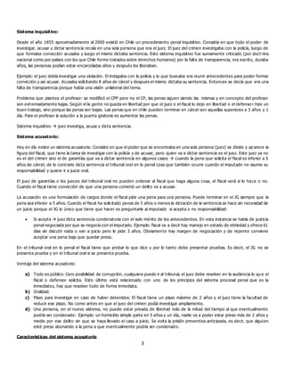 3
Sistema inquisitivo:
Desde el año 1855 aproximadamente al 2000 existió en Chile un procedimiento penal inquisitivo. Consistía en que todo el poder de
investigar, acusar y dictar sentencia recaía en una sola persona que era el juez. El juez del crimen investigaba con la policía, luego de
que formaba convicción acusaba y luego el mismo dictaba sentencia. Este sistema inquisitivo fue sumamente criticado (por doct rina
nacional como por países con los que Chile formo tratados sobre derechos humanos) por la falta de transparencia, era escrito, duraba
años, las personas podían estar encarceladas años y después los liberaban.
Ejemplo: el juez debía investigar una violación. El indagaba con la policía y lo que buscaba era reunir antecedentes para poder formar
convicción y así acusar. Acusaba solicitando 8 años de cárcel y después el mismo dictaba su sentencia. Entonces se decía que era una
falta de transparencia porque había una visión unilateral del tema.
Problema que plantea el profesor: se modificó el CPP pero no el CP, las penas siguen siendo las mismas y en concepto del profesor
son extremadamente bajas. Según el la gente no queda en libertad por que el juez o el fiscal lo dejo en libertad o el defenso r hizo un
buen trabajo, sino porque las penas son bajas. Las penas que en chile pueden terminar en cárcel son aquellas superiores a 3 años y 1
día. Para el profesor la solución a la puerta giratoria es aumentar las penas.
Sistema inquisitivo  juez investiga, acusa y dicta sentencia.
Sistema acusatorio:
Hoy en día existe un sistema acusatorio. Consiste en que el poder que se encontraba en una sola persona (juez) se divide y ap arece la
figura del fiscal, que tiene la tarea de investigar con la policía y de acusar, pero quien va a dictar sentencia es el juez. Este juez ya no
es el del crimen sino el de garantías que va a dictar sentencia en algunos casos  cuando la pena que solicita el fiscal es inferior a 5
años de cárcel, de lo contrario dicta sentencia el tribunal oral en lo penal cosa que también ocurre cuando el imputado no asume su
responsabilidad y quiere ir a juicio oral.
El juez de garantías o los jueces del tribunal oral no pueden ordenar al fiscal que haga alguna cosa, el fiscal verá si lo hace o no.
Cuando el fiscal tiene convicción de que una persona cometió un delito va a acusar.
La acusación es una formulación de cargos donde el fiscal pide una pena para una persona. Puede terminar en el JG siempre que la
pena sea inferior a 5 años. Cuando el fiscal ha solicitado penas de 5 años o menos la dictación de la sentencia se hace sin necesidad de
un juicio porque el JG lo único que tiene que hacer es preguntarle al imputado si acepta o no responsabilidad:
 Si acepta  juez dicta sentencia condenatoria con el solo mérito de los antecedentes. En esta instancia se habla de justicia
penal negociada por que se negocia con el imputado. Ejemplo: fiscal va a decir hay manejo en estado de ebriedad y ofrece 61
días sin discutir nada o van a juicio pero le pide 3 años. Obviamente hay margen de negociación y de repente conviene
aceptar una pena baja que quedar preso.
En el tribunal oral en lo penal el fiscal tiene que probar lo que dice y por lo tanto debe presentar pruebas. Es decir, el JG no se
presenta prueba y en el tribunal oral si se presenta prueba.
Ventaja del sistema acusatorio:
a) Todo es público: Cero posibilidad de corrupción, cualquiera puede ir al tribunal, el juez debe resolver en la audiencia lo qu e el
fiscal o defensor solicita. Esto último está relacionado con uno de los principios del sistema procesal penal que es la
inmediatez, hay que resolver todo de forma inmediata.
b) Oralidad.
c) Plazo para investigar en caso de haber detenidos: El fiscal tiene un plazo máximo de 2 años y el juez tiene la facultad de
reducir ese plazo. No como antes en que el juez del crimen podía investigar ampliamente.
d) Una persona, en el nuevo sistema, no puede estar privada de libertad más de la mitad del tiempo al que eventualmente
podría ser condenado: Ejemplo: un homicidio simple parte en 5 años y un día, nadie va a poder estar preso más de 2 años y
medio por ese delito sin que se haya llevado el caso a juicio. Se evita la prisión preventiva anticipada, es decir, que alguien
esté preso abonando a la pena a que eventualmente podría ser condenado.
Características del sistema acusatorio
 