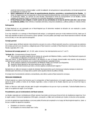30
podrá dar instrucciones u ordenar realizar u omitir la realización de actuaciones en casos particulares, con la sola excepción de
lo establecido en el artículo 18;”
 Dictar reglamentos ya que tienen la superintendencia directiva, económica y correccional de los fiscales. “d)
Dictar los reglamentos que correspondan en virtud de la superintendencia directiva, correccional y económica que le confiere
la Constitución Política. En ejercicio de esta facultad, determinará la forma de funcionamiento de las fiscalías y demás
unidades del Ministerio Público y el ejercicio de la potestad disciplinaria correspondiente;”
 El Fiscal Nacional está obligado a rendir cuenta de sus actividades en el mes de abril de cada año y eso se hace
en audiencia pública. Debe referirse a resultados obtenidos, incluyendo estadísticas y políticas públicas en materia criminal.
Subrogancia
El Fiscal Nacional va a ser subrogado por el Fiscal Regional que él determine mediante la dictación de una resolución y puede
establecer el orden que estime.
Si no hay resolución va a subrogar el Fiscal Regional más antiguo. La subrogancia opera por el solo ministerio de la ley, basta que el
fiscal este impedido de ejercer sus funciones y opera. Ejemplo: concurso público para elegir nuevo fiscal nacional se extiend e más allá
de los 90 días, en ese caso opera la subrogación.
Consejo general
Es un órgano asesor del fiscal nacional y tiene derecho a voz pero no a voto, el fiscal nacional lo escucha y convoca pero las opiniones
del consejo general no son vinculantes u obligatorias para el fiscal nacional. Lo preside el Fiscal Nacional y está integrado por todos los
Fiscales regionales (FR  18).
Funciones del consejo general (art. 25 LOC, saber al menos 2 las más importantes son la 1° y la 3°)
“Artículo 25.- Corresponderá al Consejo General:
a) Dar a conocer su opinión respecto de los criterios de actuación del Ministerio Público, cuando el Fiscal Nacional la requiera de
conformidad a lo dispuesto en la letra a) del artículo 17.
Para este efecto, el Fiscal Nacional podrá invitar a las sesiones en que el Consejo General analice esta materia a las pe rsonas e
instituciones que estime conveniente, por su experiencia profesional o capacidad técnica;
b) Oír las opiniones relativas al funcionamiento del Ministerio Público que formulen sus integrantes;
c) Asesorar al Fiscal Nacional en las otras materia que éste le solicite, y
d) Cumplir las demás funciones que ésta u otra ley orgánica constitucional le asignen.”
Ejemplo letra a): delito de manejar en estado de ebriedad, fiscal nacional dice que le interesa que todos los manejos en estado de
ebriedad pasen detenidos y el consejo dará su opinión sobre aquello (materia de política criminal).
El consejo tiene funcionamiento ordinario y extraordinario, este último cuando el fiscal nacional lo convoque.
FISCALIAS REGIONALES
El fiscal regional va a ejercer las funciones que le corresponden al fiscal nacional pero en la región respectiva. El fiscal nacional va a
ejercer la acción pública a través de los fiscales regionales y estos a través de los fiscales adjuntos que se encuen tran bajo su
dependencia.
Existe un fiscal por cada región del país, salvo la región metropolitana en la que son 4 por su extensión. Todas las fiscalías tienen su
sede en la capital de la región. Si en la región
Procedimiento para el nombramiento del fiscal nacional.
Los fiscales regionales son nombrados por el fiscal nacional. Aquí existe una terna que forma la Corte de Apelaciones respect iva. Si en
la región existen 2 Cortes de Apelaciones (VIII región, concepción y chillan) será nombrado por el pleno de las dos cortes ejemplo.
La corte de apelaciones respectiva llama a concurso publico 90 antes de la expiración en el cargo del fiscal regional respetivo. Llama a
los que cumplan los siguientes requisitos:
 Ciudadano con derecho a sufragio
 Ser abogados a lo menos desde hace 5 años
 