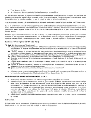 31
 Tener al menos 30 años
 No estar sujeto a alguna incapacidad o inhabilidad para ejercer cargos públicos
Los postulantes que asistan son recibidos en audiencia pública donde va a estar el pleno, les dan 5 o 10 minutos para que hag an sus
alegaciones, se presentan sus curriculums, pero cada ministro tiene derecho a votar 2 veces pero no por la misma persona. Lue go
forman la terna con las más altas mayorías, y en caso de empate se realiza un sorteo (moneda al aire).
Si no se presentan candidatos o no reúnen los requisitos: se repite el procedimiento cuantas veces sea necesario hasta lograr la terna.
Luego de conformada la terna: la Corte de Apelaciones junto con todos los antecedentes curriculares de los miembros de la terna,
remite la terna al Fiscal Nacional dentro de los 30 días siguientes del llamado a concurso y el Fiscal Nacional tiene el plazo de 10 días
para nombrar al Fiscal Regional, el fiscal nacional en este caso está obligado a nombrar alguno de los que la terna le señale , no puede
rechazar la terna.
Este fiscal regional después de nombrado dura 8 años en el cargo y no puede ser designado para el periodo siguiente pero si p uede ser
nombrado en otro cargo dentro del Ministerio Publico. Los fiscales regionales cesan en su cargo al cumplir 75 años de edad. Ejemplo:
una mujer era fiscal regional, cumplió 6 años en el cargo y a la vez cumplió 75 años y se tuvo que ir  (también el interino).
Funciones del fiscal regional (32 LOC saber 3 o 4):
“Artículo 32.- Corresponderá al Fiscal Regional:
a) Dictar, conforme a las instrucciones generales del Fiscal Nacional, las normas e instrucciones necesarias para la organizació n y
funcionamiento de la Fiscalía Regional y para el adecuado desempeño de los fiscales adjuntos en los casos en que debieren
intervenir;
b) Conocer y resolver, en los casos previstos por la ley procesal penal, las reclamaciones que cualquier interviniente en un
procedimiento formulare respecto de la actuación de un fiscal adjunto que se desempeñe en la Fiscalía Regional a su cargo;
c) Supervisar y controlar el funcionamiento administrativo de la Fiscalía Regional y de las fiscalías locales que de ella depend an;
d) Velar por el eficaz desempeño del personal a su cargo y por la adecuada administración del presupuesto;
e) Comunicar al Fiscal Nacional las necesidades presupuestarias de la Fiscalía Regional y de las fiscalías locales que de ella
dependan;
f) Proponer al Fiscal Nacional la ubicación de las fiscalías locales y la distribución en cada una de ellas de los fiscales adjuntos y
los funcionarios;
g) Disponer las medidas que faciliten y aseguren el acceso expedito a la Fiscalía Regional y a las fiscalías locales, así como la
debida atención de las víctimas y demás intervinientes, y
h) Ejercer las demás atribuciones que ésta u otra ley orgánica constitucional le confieran.”
 Debe dictar normas o instrucciones para la persecución penal dentro de la región pero esas normas deben estar conforme a
los lineamientos que ha establecido el fiscal nacional (art. 32 letra a) aprender si o si).
Otras funciones que también son importantes (art. 35 LOC):
 Fiscal regional debe dar cumplimiento a las instrucciones generales que imparte el fiscal nacional.
 Si las instrucciones que da el fiscal nacional inciden en ejercicio de sus facultades que tiene el fiscal para ejercer la acción
penal o dirigir la investigación, el Fiscal Regional puede objetar la instrucción del Fiscal Nacional. Ahora bien, si el fisc al
nacional acepta esta objeción debe modificar su instrucción, en caso contrario si el fiscal nacional insiste en la instrucción el
fiscal regional debe cumplirla pero en este caso asume plenamente la responsabilidad el fiscal nacional, este es un efecto
propio de la jerarquía. En otras palabras: si al fiscal regional no le parece la instrucción del nacional puede objetarla
fundadamente y el fiscal nacional tendrá dos opciones: 1.- aceptar la objeción y modificar la instrucción; 2.- rechazar la
objeción e insistir en su cumplimiento.
 El fiscal regional debe dar cuenta pública de las actuaciones que realizo durante el año en su región y esto se hace en enero
de cada año.
Subrogancia.
El Fiscal regional va a ser subrogado por el fiscal adjunto que determine, normalmente por el fiscal adjunto más antiguo de la región.
La subrogancia en este caso opera por el solo ministerio de la ley, de pleno derecho.
 