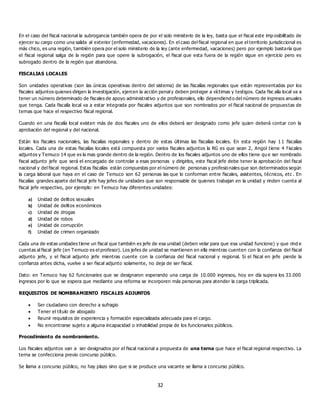 32
En el caso del fiscal nacional la subrogancia también opera de por el solo ministerio de la ley, basta que el fiscal este imp osibilitado de
ejercer su cargo como una salida al exterior (enfermedad, vacaciones). En el caso del fiscal regional en que el territorio jurisdiccional es
más chico, es una región, también opera por el solo ministerio de la ley (ante enfermedad, vacaciones) pero por ejemplo bastaría que
el fiscal regional salga de la región para que opere la subrogación, el fiscal que esta fuera de la región sigue en ejercicio pero es
subrogado dentro de la región que abandona.
FISCALIAS LOCALES
Son unidades operativas (son las únicas operativas dentro del sistema) de las fiscalías regionales que están representadas por los
fiscales adjuntos quienes dirigen la investigación, ejercen la acción penal y deben proteger a víctimas y testigos. Cada fisc alía local va a
tener un número determinado de fiscales de apoyo administrativo y de profesionales, ello dependiend o del número de ingresos anuales
que tenga. Cada fiscalía local va a estar integrada por fiscales adjuntos que son nombrados por el fiscal nacional de propuestas de
ternas que hace el respectivo fiscal regional.
Cuando en una fiscalía local existen más de dos fiscales uno de ellos deberá ser designado como jefe quien deberá contar con la
aprobación del regional y del nacional.
Están los fiscales nacionales, las fiscalías regionales y dentro de estas últimas las fiscalías locales. En esta región hay 1 1 fiscalías
locales. Cada una de estas fiscalías locales está compuesta por varios fiscales adjuntos la RG es que sean 2, Angol tiene 4 f iscales
adjuntos y Temuco 14 que es la mas grande dentro de la región. Dentro de los fiscales adjuntos uno de ellos tiene qu e ser nombrado
fiscal adjunto jefe que será el encargado de controlar a esas personas y dirigirlos, este fiscal jefe debe tener la aprobación del fiscal
nacional y del fiscal regional. Estas fiscalías están compuestas por el número de personas y profesionales que son determinados según
la carga laboral que haya en el caso de Temuco son 62 personas las que lo conforman entre fiscales, asistentes, técnicos, etc . En
fiscalías grandes aparte del fiscal jefe hay jefes de unidades que son responsable de quienes trabajan en la unidad y rinden cuenta al
fiscal jefe respectivo, por ejemplo: en Temuco hay diferentes unidades:
a) Unidad de delitos sexuales
b) Unidad de delitos económicos
c) Unidad de drogas
d) Unidad de robos
e) Unidad de corrupción
f) Unidad de crimen organizado
Cada una de estas unidades tiene un fiscal que también es jefe de esa unidad (deben velar para que esa unidad funcione) y que rind e
cuentas al fiscal jefe (en Temuco es el profesor). Los jefes de unidad se mantienen en ella mientras cuenten con la confianza del fiscal
adjunto jefe, y el fiscal adjunto jefe mientras cuente con la confianza del fiscal nacional y regional. Si el fiscal en jefe pierde la
confianza antes dicha, vuelve a ser fiscal adjunto solamente, no deja de ser fiscal.
Dato: en Temuco hay 62 funcionarios que se designaron esperando una carga de 10.000 ingresos, hoy en día supera los 33.000
ingresos por lo que se espera que mediante una reforma se incorporen más personas para atender la carga triplicada.
REQUISITOS DE NOMBRAMIENTO FISCALES ADJUNTOS
 Ser ciudadano con derecho a sufragio
 Tener el título de abogado
 Reunir requisitos de experiencia y formación especializada adecuada para el cargo.
 No encontrarse sujeto a alguna incapacidad o inhabilidad propia de los funcionarios públicos.
Procedimiento de nombramiento.
Los fiscales adjuntos van a ser designados por el fiscal nacional a propuesta de una terna que hace el fiscal regional respectivo. La
terna se confecciona previo concurso público.
Se llama a concurso público, no hay plazo sino que si se produce una vacante se llama a concurso público.
 