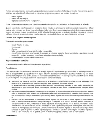 33
Postulan quienes cumplan con los requisitos, luego existen exámenes escritos de Derecho Penal y de Derecho Procesal Penal, qu ienes
obtengan una nota mínimo 5 deben rendir un examen de conocimientos oral ante una comisión formada por:
 El fiscal regional,
 El fiscal jefe más antiguo,
 El jefe de recursos humanos y un psicólogo.
En ese examen quienes obtienen sobre 5, deben rendir exámenes psicológicos e scritos ante un órgano externo de la fiscalía.
Quienes pasen todos esos filtros están en condiciones de ser incluidos en la terna por el fiscal regional. La terna es enviad a al fiscal
nacional quien nombra a uno de sus integrantes. Existen todos estos filt ros y exámenes porque se trata de entregar una cuota de
poder a una persona (órgano operativo) que tendrá la facultad de dejar presa o no a alguien, de allanar moradas, de intervenir
teléfonos, intervenir correos electrónicos, incautar cosas, por eso se de be tratar de que sean relativamente normales.
Cesación en el cargo de fiscales adjuntos.
Cesan en el cargo en los siguientes casos:
 Cumplir 75 años de edad,
 Por renuncia,
 Muerte,
 Salud incompatible con el cargo o enfermedad irrecuperable,
 Por deficiente desempeño en el ejercicio de su cargo, se incorpora a esto las vías de hecho (faltas a la probidad: como la
corrupción) y también la conducta inmoral grave y debidamente comprobada.
 Por incapacidad o incompatibilidad sobreviniente.
Responsabilidad de los fiscales
Lo señalado anteriormente sobre responsabilidad es la regla general.
Procedimiento.
Cada vez que existe una denuncia en contra de un fiscal por la presunta responsabilidad que pueda tener en la investigación d e un
delito o la responsabilidad que pueda tener en alguna actuación de carácter administrativo que haya realizado, hay que realizar
siempre una investigación en su contra. Se trata de una investigación administrativa y no penal que según su resultado puede derivar
en una investigación penal. Hay que distinguir tres situaciones (como se investiga):
a) Si el hecho que podría ser delito fue cometido por el fiscal nacional. Si el denunciado es el fiscal nacional, la investigación la
debe hacer un fiscal regional que haya sido designado por la unanimidad del consejo general.
En aquella oportunidad el consejo general es citado en forma extraordinaria y la reunión va a ser dirigida por el fiscal más
antiguo que es quien convoca la sesión extraordinaria, y se elige a quien de los 18 fiscales regiones invetigará al fiscal
nacional.
b) Si el hecho constitutivo de delito fue cometido por el fiscal regional. Si el denunciado es el fiscal regional, es el Fiscal Nacional
quien va a designar al Fiscal Regional que va a investigar a ese fiscal regional denunciado. Para esto el Fiscal Regional tiene
que actuar oyendo al consejo. Normalmente quien investiga al fiscal regional denunciado es el fiscal regional más antiguo que
él.
c) Si el delito o la falta administrativa, es cometida por el fiscal adjunto. Si el denunciado es el fiscal adjunto, es el Fiscal Nacional
quien va a designar a un Fiscal regional para que investigue. En este caso no se escucha al consejo. En este último caso se
está denunciando un delito, tratándose de fiscales adjuntos la denuncia puede ser po r un delito o por una falta o acto
administrativa. Si la denuncia es por una falta lo investiga un Fiscal Adjunto designado por el Fiscal Regional, el fiscal ad junto
debe ser de mayor grado que el investigado. Las remuneraciones van de acuerdo al grado: va del uno al nueve, el que menos
gana es el de grado 9. Ejemplo: si un fiscal adjunto de grado 7 comete una falta debe ser investigado por un fiscal adjunto d e
grado 6, 5 o 4 pero nunca uno de grado 8. (grado 3: fiscal regional; grado 2: no hay; grado 1: fiscal nacional)
Procedimiento:
 