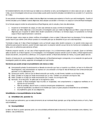 34
Es fundamentalmente oral y de todo lo que se realice se va a levantar un acta. Las investigaciones en estos casos son por un plazo de
5 días, eso si el investigador antes de que venza el plazo puede pedir el aumento del plazo (normalmente se conceden 3 o 4 aumentos
de 5 días).
En ese periodo el investigador debe realizar todas las diligencias necesarias para esclarecer el hecho que está investigando. Cuando al
término del plazo ya ha realizado todas la diligencias debe adoptar una decisión: si formula o no cargos en contra del fiscal investigado.
Si no formula cargos le remite los antecedentes al Fiscal Regional, este lo estudia y tiene dos alternativas:
 Aceptar la no formulación de cargos, en este caso sobresee la causa y termina la investigación.
 Estimar que faltan diligencias y se la devuelve al investigador para que realice las diligencias que faltan. Luego de hacer las
diligencias que el superior le solicitó debe decidir nuevamente si formula o no formula cargos. Si nuevamente no formula
cargos el fiscal regional sobreseer o sancionar.
Si formula cargos: estos cargos se deben notificar al investigado y tiene un plazo 5 días para hacer sus descargos. En los descargos
puede hacer lo que estime como ofrecer prueba o lo necesario para que se desestime lo qu e se le está imputando.
Terminado el plazo de 5 días el fiscal investigador como ya formuló cargos debe decidir si propone o no sanción (si los cargo s son
suficientes para proponer sancion), puede formular cargos pero no proponer sanción ya que tal vez lo s hechos son complicados, son
faltas, pero no suficientes para sancionar al fiscal.
Pudiendo proponer sanción, en ese caso el fiscal regional la acoge o no y el determinara si aplica o no sanción. Quien en def initiva
aplica la sanción es el fiscal regional y no el investigador. Si el investigador propone sanción ocurre lo mismo, el fiscal regional verá si
acepta esa sanción, si la aumenta o disminuye. Si no propone sanción: el fiscal está amarrado de manos, no puede aplicar sanc ión.
Durante el transcurso de una investigación el Fiscal Regional o el Fiscal Nacional según corresponda, en su resolución de apertura de
investigación podrá si lo estima, suspender al investigado de toda función.
Sanciones que puede arrojar el procedimiento (de menos a más):
a) Amonestación privada. Es estrictamente un llamado de atención que hace un superior a un inferior, se hace en la oficina del
Fiscal Regional y esta amonestación se expresa con una anotación a la hoja de vida del fiscal que trae consecuencias para
ascender o en la calificaciones, etc.
b) Censura por escrito. Carta en que se llama la atención por escrito, es más formal y también va a la hoja de vida.
c) Multa. Consiste en el pago de media remuneración por un mes. También con anotación a la hoja de vida.
d) Multa. Consiste en el pago de media remuneración por 2 meses. Va a la hoja de vida.
e) Remoción. Es la más grave. Se aplica solo en los siguientes casos:
 Cuando el fiscal investigado haya incurrido en incapacidad, mal comportamiento o negligencia manifiesta en el
ejercicio de sus funciones.
 Falta de probidad, vías de hecho y conducta inmoral grave debidamente comprobada.
 Ausencia injustificada a sus labores en la medida que cause un grave perjuicio al desarrollo de sus actividades.
 Incumplimiento grave de sus obligaciones.
Inhabilidades e incompatibilidades de los fiscales
a) Inhabilidad (55, aprender 3):
Es una causal que sobreviene, que no existe al momento de ser nombrado fiscal, ejemplo: que el hijo del fiscal cometa un hurt o, fiscal
está inhabilitado.
b) Incompatibilidad
La labor de fiscal no puede ejercerse junto con otra actividad profesional salvo la docencia (6 horas semanales como máximo). So n
similares a las prohibiciones.
 