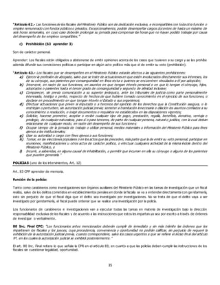 35
“Artículo 62.- Las funciones de los fiscales del Ministerio Público son de dedicación exclusiva, e incompatibles con toda otra función o
empleo remunerado con fondos públicos o privados. Excepcionalmente, podrán desempeñar cargos docentes de hasta un máximo de
seis horas semanales, en cuyo caso deberán prolongar su jornada para compensar las horas que no hayan podido trabajar por causa
del desempeño de los empleos compatibles.”
c) Prohibición (63 aprender 3)
Son de carácter personal.
Aprender: Los fiscales están obligados a abstenerse de emitir opiniones acerca de los casos que tuvieren a su cargo y se les prohíbe
además difundir sus convicciones políticas o participar en algún acto político más que el de emitir su voto (prohibición).
“Artículo 63.- Los fiscales que se desempeñen en el Ministerio Público estarán afectos a las siguientes prohibiciones:
a) Ejercer la profesión de abogado, salvo que se trate de actuaciones en que estén involucrados directamente sus intereses, los
de su cónyuge, sus parientes por consanguinidad en línea recta o quienes se encuentren vinculados a él por adopción;
b) Intervenir, en razón de sus funciones, en asuntos en que tengan interés personal o en que lo tengan el cónyuge, hijos,
adoptados o parientes hasta el tercer grado de consanguinidad y segundo de afinidad inclusive;
c) Comparecer, sin previa comunicación a su superior jerárquico, ante los tribunales de justicia como parte personalmente
interesada, testigo o perito, respecto de hechos de que hubiere tomado conocimiento en el ejercicio de sus funciones, o
declarar en procedimiento en que tengan interés el Estado o sus organismos;
d) Efectuar actuaciones que priven al imputado o a terceros del ejercicio de los derechos que la Constitución asegura, o lo
restrinjan o perturben, sin autorización judicial previa; someter a tramitación innecesaria o dilación los asuntos confiados a su
conocimiento o resolución, o exigir documentos o requisitos no establecidos en las disposiciones vigentes;
e) Solicitar, hacerse prometer, aceptar o recibir cualquier tipo de pago, prestación, regalía, beneficio, donativo, ventaja o
privilegio, de cualquier naturaleza, para sí o para terceros, de parte de cualquier persona, natural o jurídica, con la cual deban
relacionarse de cualquier modo, en razón del desempeño de sus funciones;
f) Ocupar tiempo de la jornada de trabajo o utilizar personal, medios materiales o información del Ministerio Público para fines
ajenos a los institucionales;
g) Usar su autoridad o cargo con fines ajenos a sus funciones;
h) Tomar, en las elecciones populares o en los actos que las preceden, más parte que la de emitir su voto personal; participar en
reuniones, manifestaciones u otros actos de carácter político, o efectuar cualquiera actividad de la misma índole dentro del
Ministerio Público, e
i) Incurrir, a sabiendas, en alguna causal de inhabilitación, o permitir que incurran en ella su cónyuge o alguno de los parientes
que pueden generarla.”
POLICIAS (uno de los intervinientes, Art. 12)
Art. 83 CPP aprender de memoria.
Función de la policía:
Tanto como carabineros como investigaciones son órganos auxiliares del Ministerio Público en las tareas de investigación que un fiscal
realiza, salvo de los delitos cometidos en establecimientos penales en donde la fiscalía se va a entender directamente con ge ndarmería,
esto sin perjuicio de que el fiscal diga que el delito sea investigado por investigaciones. No se trata de que el delito vaya a ser
investigado por gendarmería, el fiscal puede ordenar que se realice una investigación por la policía.
Los funcionarios de carabineros e investigaciones van a ejecutar todas las tareas en materia de investigación bajo la dirección
responsabilidad exclusiva de los fiscales y de acuerdo a las instrucciones que estos les impartan ya sea por escrito a través de órdenes
de investigar o verbalmente.
80 Inc. Final CPC: “Los funcionarios antes mencionados deberán cumplir de inmediato y sin más trámite las órdenes que les
impartieren los fiscales y los jueces, cuya procedencia, conveniencia y oportunidad no podrán calificar, sin perjuicio de requerir la
exhibición de la autorización judicial previa, cuando correspondiere, salvo los casos urgentes a que se refiere el inciso fin al del artículo
9º, en los cuales la autorización judicial se exhibirá posteriormente.”
El art. 80 Inc. Final reitera lo que señala la CPR en el artículo 83, en cuanto a que las policías deben cumplir las instrucciones de los
fiscales sin cuestionar legalidad, oportunidad.
 