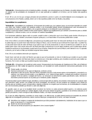 36
“Artículo 81.- Comunicaciones entre el ministerio público y la policía. Las comunicaciones que los fiscales y la policía debieren dirigirse
en relación con las actividades de investigación de un caso particular se realizarán en la forma y por los medios más expedit os
posibles.”
El art. 80 es uno de los que consagra principios del procedimiento penal en cuanto a la desformalización de la investigación. Las
comunicaciones entre fiscales y policías, deben ser lo más expeditas posible entre los fiscales y las policías.
Imposibilidad de cumplimiento
“Artículo 82.- Imposibilidad de cumplimiento. El funcionario de la policía que, por cualquier causa, se encontrare impedido de cumplir
una orden que hubiere recibido del ministerio público o de la autoridad judicial, pondrá inmediatamente esta circunstancia en
conocimiento de quien la hubiere emitido y de su superior jerárquico en la institución a que perteneciere.
El fiscal o el juez que hubiere emitido la orden podrá sugerir o disponer las modificaciones que estimare convenientes para su debido
cumplimiento, o reiterar la orden, si en su concepto no existiere imposibilidad.”
Si el funcionario policial por alguna razón no puede cumplir la orden o instrucción que le da el fiscal, puede decirle al fiscal que es
imposible de cumplir y también comunicarlo al superior jerárquico y si el fiscal insiste el funcionario policial debe cumplir.
El art. 83 se refiere a una serie de diligencias y actuaciones que la policía puede hacer sin instrucción del fiscal. Es muy frecuente que
la policía diga que no puede hacer nada mientras no llegue el fiscal, y eso es mentira ya que el artículo 83 es súper claro. La policía hoy
en día puede hacer todo sin orden del fiscal, lo que pasa es que se ha ido produciendo un vicio en el sistema que consiste en que el
policía quiere hacer todo previa instrucción del fiscal para dejar constancia por si ocurre algún problema, pero el policía sigue siendo
totalmente autónomo en sus facultades, puede hacer lo que el estime. Después le da cuenta al fiscal y este valorará si es o n o ajustado
a derecho, por lo tanto es falso que la policía tenga las manos atadas.
El art. 85 es una verdadera detención por sospecha.
Puede hacer casi todo sin orden del fiscal lo que pasa es que se ha producido un vicio en el sistema que consiste en que le p olicía
quiere hacer previa orden del fiscal para dejar la constancia por si hay algún problema, pero el policía es autónomo para realizar sus
funciones. Por lo tanto es falso que la policía tenga las manos atadas.
“Artículo 83.- Actuaciones de la policía sin orden previa. Corresponderá a los funcionarios de Carabineros de Chile y de la Policía de
Investigaciones de Chile realizar las siguientes actuaciones, sin necesidad de recibir previamente instrucciones particulares de los
fiscales:
a) Prestar auxilio a la víctima;
b) Practicar la detención en los casos de flagrancia, conforme a la ley;
c) Resguardar el sitio del suceso. Para este efecto, impedirán el acceso a toda persona ajena a la investigación y procederá a su
clausura, si se tratare de local cerrado, o a su aislamiento, si se tratare de lugar abierto, y evitarán que se alteren o borren de
cualquier forma los rastros o vestigios del hecho o se remuevan los instrumentos usados para llevarlo a cabo, mientras no
interviniere personal experto de la policía que el ministerio público designare.
El personal policial experto deberá recoger, identificar y conservar bajo sello los objetos, documentos o instrumentos de cualquier clase
que parecieren haber servido a la comisión del hecho investigado, sus efectos o los que pudieren ser utilizados como medios de
prueba, para ser remitidos a quien correspondiere, dejando constancia, en el registro que se levantare, de la individualización completa
del o los funcionarios policiales que llevaren a cabo esta diligencia;
En aquellos casos en que en la localidad donde ocurrieren los hechos no exista personal policial experto y la evidencia pueda
desaparecer, el personal policial que hubiese llegado al sitio del suceso deberá recogerla y guardarla en los términos indicados en el
párrafo precedente y hacer entrega de ella al Ministerio Público, a la mayor brevedad posible.
En el caso de delitos flagrantes cometidos en zonas rurales o de difícil acceso, la policía deberá practicar de inmediato las primeras
diligencias de investigación pertinentes, dando cuenta al fiscal que corresponda de lo hecho, a la mayor brevedad.
d) Identificar a los testigos y consignar las declaraciones que éstos prestaren voluntariamente, tratándose de los casos a que se
alude en las letras b) y c) precedentes;
e) Recibir las denuncias del público, y
f) Efectuar las demás actuaciones que dispusieren otros cuerpos legales.”
 