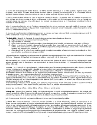 37
En cuanto a la letra a) se puede realizar llevando a la víctima al centro asistencial, si es un robo ayudarle a registrar la casa, sacar
fotografías, si es víctima de delito sexual llevarla al hospital para los exámenes que correspondan, si es un homicidio llamar al
laboratorio para que indague lo que corresponda, se trata de prestar ayuda a la víctima en sentido amplio.
La letra b) del artículo 83 se refiere a los casos de flagrancia. Los artículos 83, 85 y 130 van de la mano. El carabinero no necesita una
orden del fiscal para detener en caso de flagrancia. La flagrancia es súper amplia, son 12 horas desde cometido el hecho. Eje mplo: una
persona le causa una fractura a otra, policía puede ir a buscarlo a su casa dentro de las 12 horas desde cometido el hecho sin
necesidad de orden del fiscal.
Letra c), resguardar el sitio del suceso. Policía es resguarda el sitio del suceso prohibiendo la entrada o salida de perso nas, no sale
nadie ni se mueve nadie mientras no llegue el fiscal, pueden incautar lo necesario para la investigación, pueden hacer pericias con el
muerto (a través de laboratorio), etc.
En los casos de muerte es más restringido ya que siempre se espera a que llegue primero el fiscal, pero cuando se produce en la vía
pública carabineros lo puede mover para reestablecer el tránsito.
“Artículo 130.- Situación de flagrancia. Se entenderá que se encuentra en situación de flagrancia:
a) El que actualmente se encontrare cometiendo el delito;
b) El que acabare de cometerlo;
c) El que huyere del lugar de comisión del delito y fuere designado por el ofendido u otra persona como autor o cómplice;
d) El que, en un tiempo inmediato a la perpetración de un delito, fuere encontrado con objetos procedentes de aquél o con
señales, en sí mismo o en sus vestidos, que permitieren sospechar su participación en él, o con las armas o instrumentos que
hubieren sido empleado para cometerlo, y
e) El que las víctimas de un delito que reclamen auxilio, o testigos presenciales, señalaren como autor o cómplice de un delito
que se hubiere cometido en un tiempo inmediato.
Para los efectos de lo establecido en las letras d) y e) se entenderá por tiempo inmediato todo aquel que transcurra entre la comisión
del hecho y la captura del imputado, siempre que no hubieren transcurrido más de doce horas.”
Hay que relacionar el 83 con el 130, el primero señala que la policía puede detener sin instrucción del fiscal en caso de flagrancia y el
segundo señala los casos de flagrancia en que podría detener sin instrucción del fiscal. El art. 129 entrega aún más facultades (solo
delitos, faltas no):
“Artículo 129.- Detención en caso de flagrancia. Cualquier persona podrá detener a quien sorprendiere en delit o flagrante, debiendo
entregar inmediatamente al aprehendido a la policía, al ministerio público o a la autoridad judicial más próxima.
Los agentes policiales estarán obligados a detener a quienes sorprendieren in fraganti en la comisión de un delito.
No obstará a la detención la circunstancia de que la persecución penal requiriere instancia particular previa, si el delito flagrante fuere
de aquellos previstos y sancionados en los artículos 361 a 366 quater del Código Penal.
La policía deberá, asimismo, detener al sentenciado a penas privativas de libertad que hubiere quebrantado su condena, al que se
fugare estando detenido, al que tuviere orden de detención pendiente, a quien fuere sorprendido en violación flagrante de las medidas
cautelares personales que se le hubieren impuesto y al que violare la condición del artículo 238, letra b), que le hubiere sido impuesta
para la protección de otras personas.
En los casos de que trata este artículo, la policía podrá ingresar a un lugar cerrado, mueble o inmueble, cuando se encontrare en actual
persecución del individuo a quien debiere detener, para el solo efecto de practicar la respectiva detención.”
Recordar que cuando se refiere a victima (83) se refiere a víctima en sentido amplio.
Artículo 84.- Información al ministerio público. Recibida una denuncia, la policía informará inmediatamente y por el medio más
expedito al ministerio público. Sin perjuicio de ello, procederá, cuando correspondiere, a realizar las actuaciones previstas en el artículo
precedente, respecto de las cuales se aplicará, asimismo, la obligación de información inmediata.
Art. 85, de memoria, detención por sospecha. Claramente es una gran herramienta de las policías.
“Artículo 85.- Control de identidad. funcionarios policiales señalados en el artículo 83 deberán, además, sin orden previa de los
fiscales, solicitar la identificación de cualquier persona en los casos fundados, en que, según las circunstancias, estimaren que existen
indicios de que ella hubiere cometido o intentado cometer un crimen, simple delito o falta; de que se dispusiere a cometerlo; de que
pudiere suministrar informaciones útiles para la indagación de un crimen, simple delito o falta; o en el caso de la persona q ue se
encapuche o emboce para ocultar, dificultar o disimular su identidad. La identificación se realizará en el lugar en que la persona se
encontrare, por medio de documentos de identificación expedidos por la autoridad pública, como cédula de identidad, licencia de
conducir o pasaporte. El funcionario policial deberá otorgar a la persona facilidades para encontrar y exhibir estos instrumentos.
 