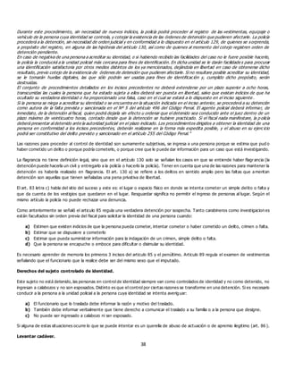 38
Durante este procedimiento, sin necesidad de nuevos indicios, la policía podrá proceder al registro de las vestimentas, equipaje o
vehículo de la persona cuya identidad se controla, y cotejar la existencia de las órdenes de detención que pudieren afectarle. La policía
procederá a la detención, sin necesidad de orden judicial y en conformidad a lo dispuesto en el artículo 129, de quienes se sorprenda,
a propósito del registro, en alguna de las hipótesis del artículo 130, así como de quienes al momento del cotejo registren orden de
detención pendiente.
En caso de negativa de una persona a acreditar su identidad, o si habiendo recibido las facilidades del caso no le fuere posible hacerlo,
la policía la conducirá a la unidad policial más cercana para fines de identificación. En dicha unidad se le darán facilidade s para procurar
una identificación satisfactoria por otros medios distintos de los ya mencionados, dejándola en libertad en caso de obtenerse dicho
resultado, previo cotejo de la existencia de órdenes de detención que pudieren afectarle. Si no resultare posible acreditar su identidad,
se le tomarán huellas digitales, las que sólo podrán ser usadas para fines de identificación y, cumplido dicho propósito, serán
destruidas.
El conjunto de procedimientos detallados en los incisos precedentes no deberá extenderse por un plazo superior a ocho horas,
transcurridas las cuales la persona que ha estado sujeta a ellos deberá ser puesta en libertad, salvo que existan indicios de que ha
ocultado su verdadera identidad o ha proporcionado una falsa, caso en el cual se estará a lo dispuesto en el inciso siguiente .
Si la persona se niega a acreditar su identidad o se encuentra en la situación indicada en el inciso anterior, se procederá a su detención
como autora de la falta prevista y sancionada en el Nº 5 del artículo 496 del Código Penal. El agente policial deberá informar, de
inmediato, de la detención al fiscal, quien podrá dejarla sin efecto u ordenar que el detenido sea conducido ante el juez dentro de un
plazo máximo de veinticuatro horas, contado desde que la detención se hubiere practicado. Si el fiscal nada manifestare, la p olicía
deberá presentar al detenido ante la autoridad judicial en el plazo indicado. Los procedimientos dirigidos a obtener la identidad de una
persona en conformidad a los incisos precedentes, deberán realizarse en la forma más expedita posible, y el abuso en su ejerc icio
podrá ser constitutivo del delito previsto y sancionado en el artículo 255 del Código Penal.”
Las razones para proceder al control de identidad son sumamente subjetivas, se ingresa a una persona porque se estima que pud o
haber cometido un delito o porque podría cometerlo, o porque cree que le puede dar información para un caso que está investigando.
La flagrancia no tiene definición legal, sino que en el artículo 130 solo se señalan los casos en que se entiende haber flagrancia (la
detención puede hacerla un civil y entregarlo a la policía o hacerlo la policía). Tener en cuenta que una de las razones para mantener la
detención es haberla realizado en flagrancia. El art. 130 a) se refiere a los delitos en sentido amplio pero las faltas que ameritan
detención son aquellas que tienen señaladas una pena privativa de libertad.
El art. 83 letra c) habla del sitio del suceso y este es: el lugar o espacio físico en donde se intenta cometer un simple delito o falta y
que da cuenta de los vestigios que quedaron en el lugar. Resguardar significa no permitir el ingreso de personas al lugar. Según el
mismo artículo la policía no puede rechazar una denuncia.
Como anteriormente se señaló el articulo 85 regula una verdadera detención por sospecha. Tanto carabineros como investigacion es
están facultados sin orden previa del fiscal para solicitar la identidad de una persona cuando:
a) Estimen que existen indicios de que la persona pueda cometer, intentar cometer o haber cometido un delito, crimen o falta.
b) Estimar que se dispusiere a cometerlo
c) Estimar que pueda suministrar información para la indagación de un crimen, simple delito o falta.
d) Que la persona se encapuche o emboce para dificultar o disimular su identidad.
Es necesario aprender de memoria los primeros 3 incisos del articulo 85 y el penúltimo. Articulo 89 regula el examen de vestimentas
señalando que el funcionario que la realice debe ser del mismo sexo que el imputado.
Derechos del sujeto controlado de identidad.
Este sujeto no está detenido, las personas en control de identidad siempre van como controlados de identidad y no como detenido, no
ingresan a calabozos y no son esposados. Distinto es que el control por ciertas razones se transforme en una detención. Si es necesario
conducir a la persona a la unidad policial a la persona cuya identidad se intenta averiguar:
a) El funcionario que lo traslada debe informar la razón y motivo del traslado.
b) También debe informar verbalmente que tiene derecho a comunicar el traslado a su familia o a la persona que designe.
c) No puede ser ingresado a calabozo ni ser esposado.
Si alguna de estas situaciones ocurre lo que se puede intentar es un querella de abuso de actuación o de apremio ilegitimo (art. 86 ).
Levantar cadáver.
 