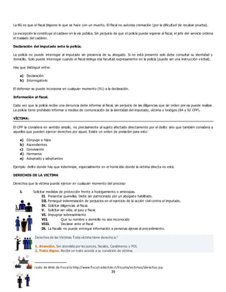 39
La RG es que el fiscal dispone lo que se hace con un muerto. El fiscal no autoriza cremación (por la dificultad de recabar prueba).
La excepción la constituye el cadáver en la vía pública. Sin perjuicio de que el policía puede esperar al fiscal, el jefe del servicio ordena
el traslado del cadáver.
Declaración del imputado ante la policía.
La policía no puede interrogar al imputado sin presencia de su abogado. Si no está presente solo debe consultar su identidad y
domicilio. Solo puede interrogar cuando el fiscal delega esa facultad expresamente en la policía (puede ser una instrucción v erbal).
Hay que distinguir entre:
a) Declaración
b) Interrogatorio
El defensor se puede incorporar en cualquier momento (91) a la declaración.
Información al fiscal.
Cada vez que la policía recibe una denuncia debe informar al fiscal, sin perjuicio de las diligencias que sin orden pre via puede realizar.
La policía tiene prohibido informar a medios de comunicación de la identidad del imputado, víctima o testigos (84 y 92 CPP).
VÍCTIMA:
El CPP la considera en sentido amplio, no precisamente al sujeto afectado directamente por el delito sino que también considera a
aquellos que pueden ejercer derechos por aquel. Existe un orden de prelación para esto:
a) Cónyuge e hijos
b) Ascendientes
c) Conviviente
d) Hermanos
e) Adoptado y adoptantes
Ejemplo: delito donde hay que indemnizar, especialmente en el homicidio donde la victima directa no está.
DERECHOS DE LA VICTIMA
Derechos que la víctima puede ejercer en cualquier momento del proceso:
I. Solicitar medidas de protección frente a hostigamiento o amenazas.
II. Presentar querellas. Debe ser patrocinado por un abogado habilitado.
III. Perseguir indemnización de perjuicios en el ejercicio de la acción civil contra el imputado.
IV. Solicitar diligencias al fiscal.
V. Solicitar ser oída, al juez y fiscal.
VI. Impugnar sobreseimiento
VII. Que su nombre y domicilio no sea reconocido
VIII. Declarar ante el fiscal
IX. La fiscalía no puede entregar información a personas ajenas al procedimiento.
Derechos de las Víctimas Toda víctima tiene derecho a:3
1. Atención. Ser atendida por los jueces, fiscales, Carabineros y PDI.
2. Trato digno. Recibir un trato acorde a su condición de víctima.
3 Esquema extraído de Web de Fiscalía http://www.fiscaliadechile.cl/Fiscalia/victimas/derechos.jsp
 
