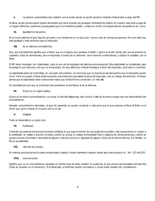 4
I. La primera característica dice relación con la acción penal. La acción penal en materia criminal está a cargo del MP.
Se llama acción penal a aquel órgano del estado que tiene el poder de perseguir criminalmente delitos. En nuestro caso está a cargo de
un órgano diferente, autónomo, jerarquizado que es el ministerio público, creado en el 98 y es independiente del gobierno de turno.
II. Igualdad de las partes.
En el nuevo sistema el juez deja de ser parte y se transforma en un juez que conoce solo de ciertas actuaciones. Por otro lado hay
más igualdad y más derechos para el imputado.
III. Es un sistema contradictorio.
Que sea contradictorio significa que el fiscal, que es el órgano que persigue el delito y ejerce la acción penal, dice que la persona es
culpable y trata de demostrarlo, pero el imputado a través de su defensor tiene derecho a defenderse, a objetar lo señalado por el
fiscal.
El MP debe investigar con objetividad, esta es uno de los principios del sistema proce sal penal. Esta objetividad es complicada, para
investigar lo que favorece y lo que no al imputado. Es muy difícil que el fiscal investigue a favor del imputado, será todo lo contrario.
La objetividad debe ser entendida, en concepto del profesor, en otra área que es reconocer las atenuantes que el imputado puede
tener. Pero no puede el fiscal andar buscando antecedentes para aliviar la pena del imputado, eso es trabajo del defensor. Profesor
piensa que la objetividad debe mantenerse hasta que el fiscal forma convicción, no más allá.
Es contradictorio por que se enfrentan dos posiciones: la del fiscal y la de la defensa.
IV. El juez es un sujeto pasivo.
El juez ya no inicia el procedimiento, no acusa, no decreta diligencias, solo conoce y falla de acuerdo a reglas que van dependiendo del
procedimiento.
Ejemplo: procedimiento abreviado, el juez de garantías no puede condenar a más pena que la que propuso el fiscal. El límite e s el
techo que pone el fiscal. En el juicio oral no es así.
V. Oralidad.
Todo se desarrolla en un juicio oral.
VI. Publicidad.
Todas las actuaciones del proceso penal son públicas, lo que pasa al interior de una audiencia es público. Hay excepciones en cuanto a
la publicidad: se realiza a puertas cerradas cuando se ponga en peligro la integridad física o psíquica de ciertas personas, cuando se
pueda conocer el domicilio o identidad de alguien o afecten el honor o dignidad de alguien (fotos de la víctima afectan a la familia). La
RG es la publicidad.
VII. Libertad de prueba.
En materia procesal penal no existe prueba legal o tasada. Pueden admitirse cualquier medio apto para producir fe. Art. 323 del CPP.
VIII. Concentración.
Significa que es un procedimiento ajustado en donde todo se debe resolver en audiencia, lo que provoca la inmediatez del sist ema
(todo se resuelve en el momento). Si el fiscal pide, el defensor puede contradecir y el juez debe resolver ahí, verbalmente.
 
