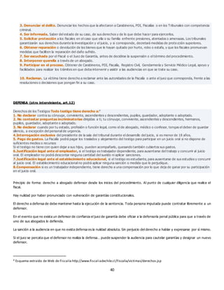 40
3. Denunciar el delito. Denunciar los hechos que la afectaron a Carabineros, PDI, Fiscalías o en los Tribunales con competencia
criminal.
4. Ser informada. Saber del estado de su caso, de sus derechos y de lo que debe hacer para ejercerlos.
5. Solicitar protección a los fiscales en el caso que ella o su familia enfrente presiones, atentados o amenazas. Los tribunales
garantizarán sus derechos durante la investigación y el juicio, y si corresponde, decretará medidas de prote cción superiores.
6. Obtener reparación o devolución de los bienes que le hayan quitado por hurto, robo o estafa, y que los fiscales promuevan
medidas que faciliten la reparación del daño sufrido.
7. Ser escuchada por el Fiscal o el Juez de Garantía, antes de decidirse la suspensión o el término del procedimiento.
8. Interponer querella a través de un abogado.
9. Participar en el proceso. Obtener de Carabineros, PDI, Fiscalía, Registro Civil, Gendarmería y Servicio Médico Legal, apoyo y
facilidades para realizar los trámites en que deba intervenir y asistir a las audiencias en que se trate su caso.
10. Reclamar. La víctima tiene derecho a reclamar ante las autoridades de la Fiscalía o ante el juez que corresponda, frente a las
resoluciones o decisiones que pongan fin a su caso.
DEFENSA (otro interviniente, art.12)
Derechos de los Testigos Todo testigo tiene derecho a:4
1. No declarar contra su cónyuge, conviviente, ascendientes y descendientes, pupilos, guardador, adoptante o adoptado.
2. No contestar preguntas incriminatorias dirigidas a ti, tu cónyuge, conviviente, ascendientes y descendientes, hermanos,
pupilos, guardador, adoptante o adoptado.
3. No declarar cuando por tu estado, profesión o función legal, como el de abogado, médico o confesor, tengas el deber de guardar
silencio, a excepción del personal de urgencia.
4.Interrogación exclusiva del presidente de la sala del tribunal durante el desarrollo del juicio, si es menor de 18 años.
5. Pago de gastos. La Fiscalía podrá pagar los traslados y alojamiento del testigo para participar en un juicio oral si no dispone de
suficientes medios o recursos
Si el testigo no tiene con quien dejar a sus hijos, pueden acompañarlo, quesando también cubiertos sus gastos.
6.Justificación legal ante el empleador, si el testigo es trabajador dependiente, para ausentarse del trabajo y concurrir al juicio
oral. El empleador no podrá descontar ninguna cantidad del sueldo ni aplicar sanciones.
7.Justificación legal ante el establecimiento educacional, si el testigo es estudiante, para ausentarse de sus estudios y concurrir
al juicio oral. El establecimiento educacional no podrá aplicar ninguna sanción o medida que lo perjudique.
8.Compensación si es un trabajador independiente, tiene derecho a una compensación por lo que deja de ganar por su participación
en el juicio oral.
Principio de forma: derecho a abogado defensor desde los inicios del procedimiento. Al punto de cualquier diligencia que realice el
fiscal.
Hay nulidad por haber pronunciado con vulneración de garantías constitucionales.
El derecho a defensa de debe mantener hasta la ejecución de la sentencia. Toda persona imputada puede contratar libremente a un
defensor.
En el evento que no exista un defensor de confianza el juez de garantía debe oficiar a la defensoría penal pública para que a través de
uno de sus abogados lo defienda.
La sanción a la audiencia en que no exista defensa es la nulidad absoluta. Sin perjuicio del derecho a hablar y expresarse por sí mismo.
Si el juez se percata que el defensor no realiza la defensa… puede suspender la audiencia para cautelar garantías y designar un nuevo
defensor.
4 Esquema extraído de Web de Fiscalía http://www.fiscaliadechile.cl/Fiscalia/victimas/derechos.jsp
 