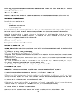 41
Cuando existe un defensor penal público el imputado puede designar uno de su confianza, pero en ese caso el patrocinio y poder del
defensor público debe ser revocado.
Abandono de la defensa
La renuncia no lo libera de su obligación de realizar las actuaciones que evitan la indefensión del imputado (103 a 107 del CPP).
QUERELLANTE (otro interviniente)
Lo pueden interponer solo 3 personas:
 Victima
 Representante legal de victima
 Heredero testamentario
Excepcionalmente se puede querellar cualquier persona que viva en provincia determinada cuando hechos que motivan querella se an
de carácter terrorista o cuando se trate de delitos de funcionarios públicos que comprometan gravemente el interés público.
La querella se puede presentar en cualquier momento del procedimiento, pero antes fiscal declare cerrada su investigación.
Importante, querella se presenta ante tribunal de garantía, y no ante fiscalía. Si se presenta ante fiscalía es una denuncia, y NO una
querella. Una vez admitida a tramitación juez la remite a fiscalía.
¿Cuándo se presenta la querella?
En cualquier momento antes de cerrar la investigación.
Requisitos de Querella: (art. 113)
Artículo 113.- Requisitos de la querella. Toda querella criminal deberá presentarse por escrito ante el juez de garantía y deberá
contener:
a) La designación del tribunal ante el cual se entablare;
b) El nombre, apellido, profesión u oficio y domicilio del querellante;
c) El nombre, apellido, profesión u oficio y residencia del querellado, o una designación clara de su persona, si el querellante ignorare
aquellas circunstancias.
Si se ignoraren dichas determinaciones, siempre se podrá deducir querella para que se proceda a la investigación del delito y al castigo
de el o de los culpables;
d) La relación circunstanciada del hecho, con expresión del lugar, año, mes, día y hora en que se hubiere ejecutado, si se su pieren;
e) La expresión de las diligencias cuya práctica se solicitare al ministerio público,
f) La firma del querellante o la de otra persona a su ruego, si no supiere o no pudiere firmar.
Inadmisibilidad de la querella.
Artículo 114.- Inadmisibilidad de la querella. La querella no será admitida a tramitación por el juez de garantía:
a) Cuando fuere presentada extemporáneamente, de acuerdo a lo establecido en el artículo 112;
b) Cuando, habiéndose otorgado por el juez de garantía un plazo de tres días para subsanar los defectos que presentare por falta de
alguno de los requisitos señalados en el artículo 113, el querellante no realizare las modificaciones pertinentes dentro de dicho plazo;
c) Cuando los hechos expuestos en ella no fueren constitutivos de delito;
d) Cuando de los antecedentes contenidos en ella apareciere de manifiesto que la responsabilidad pe nal del imputado se encuentra
extinguida. En este caso, la declaración de inadmisibilidad se realizará previa citación del ministerio público,
e) Cuando se dedujere por persona no autorizada por la ley.
Desistimiento: art. 118. Querellante puede desistirse de su demanda en cualquier momento pero debe asumir costas.
 