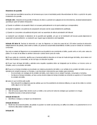 42
Abandono de querella
La Ley exige que querellante sea activo, de tal manera que si cae en inactividad puede tribunal declarar de oficio o a petición de parte
el abandono de querella.
Artículo 120.- Abandono de la querella. El tribunal, de oficio o a petición de cualquiera de los intervinientes, declarará abandonada la
querella por quien la hubiere interpuesto:
a) Cuando no adhiriere a la acusación fiscal o no acusare particularmente en la oport unidad que correspondiere;
b) Cuando no asistiere a la audiencia de preparación del juicio oral sin causa debidamente justificada,
c) Cuando no concurriere a la audiencia del juicio oral o se ausentare de ella sin autorización del tribunal.
La resolución que declarare el abandono de la querella será apelable, sin que en la tramitación del recurso pueda disponerse la
suspensión del procedimiento. La resolución que negare lugar al abandono será inapelable.
Articulo 83 letra B. Practicar la detención en caso de flagrancia: en todos los cosas del art 130 deben practicar la detención
obligatoriamente las policías, debe existir un delito y la persona es sorprendida desarrollando el delito ya sea en estado de tentativa o
consumado
Que este en estado de flagrancia no es necesariamente que la policía lo vea cometiendo el delito, puede verlo un civil y este avisa a la
policía. En el caso de las faltas no admiten detención cuando tienen pena de multa
b) El que acaba de cometerlo, significa que el personal policía lo descubre en el caso de huida del lugar del delito, da lo mismo si el
delito esta frustrado o consumado, se da a la fuga y lo descubre la policía
c) El que huye del lugar del delito y además como requisito copulativo debe ser designado por la victima o un tercero como un
cómplice, autor o encubridor del delito
d) El que en un tiempo inmediato es encontrado con objetos procedente del delito o con señales de la comisión del delito como po r
ejemplo se le rompió la ropa por un forcejeo, o por las armas o instrumentos que empleo para cometerlo
- Es encontrado con vestigios de la comisión del delito, da lo mismo si es en estado frustrado, consumado o tentativa.
- Se discute el tiempo inmediato, se hace una ley donde el plazo de tiempo inmediato se entiende no superior a 12 horas desde
la comisión del delito
e) casos en que la víctima pide auxilio
- Este articulo 83 es obligatorio para las policías que es el incumplimiento de deberes militares, en caso de los civiles no comete
delito alguno si no hace nada
Articulo 83 letras C:
 Sitio del suceso espacio físico donde ocurre un delito y da cuenta de todos los vestigios que quedaron en el lugar.
 Impedirá al acceso a toda persona al lugar
Articulo 83 letra D:
 Identificar a testigos y consignar sus declaraciones
Articulo 83 letra E
 Recibir las denuncias del público, las policías no pueden no recibir una denuncia, se califica si es delito o no posteriormen te en el
momento ellos deben recibirlo todo
Articulo 85
 