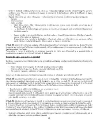 43
 Control de identidad: establece una figura nueva, esto es una verdades detención por sospecha, este control significa que tanto
carabineros como PDI, están facultado por la ley para sin orden previa de los fiscales para solicitar la identificación de alguna
persona, esto es
 El policía debe estimar que existen indicios, esto es la fase subjetiva del funcionario, el debe creer que la persona pueda:
 Cometer
 Intentar cometer
 Haber cometido:
- Algún delito, crimen o falta y más aun estimar el policía que esta persona puede dar incidíos para un caso que el
funcionario este llevando.
- La identificación de hará en el lugar que la persona se encuentre, el policía puede pedir carnet de identidad, carne de
conducir o pasaporte
- Cuando se realiza el control de identidad aun cuando se realice en el cuartel no es una persona detenida, no la pueden
esposar ni hacerla ingresar al calabozo.
- Si la persona se niega a acreditar su identidad ahí si el funcionario policial podrá detenerlo y en este caso ocurre una falt a
donde habrá una multa, también pueden detener cuando se otorga un domicilio falso
Artículo 89.- Examen de vestimentas, equipaje o vehículos. Se podrá practicar el examen de las vestimentas que llevare el detenido,
del equipaje que portare o del vehículo que condujere, cuando existieren indicios que permitieren estimar que oculta en e llos objetos
importantes para la investigación.
Para practicar el examen de vestimentas, se comisionará a personas del mismo sexo del imputado y se guardarán todas las
consideraciones compatibles con la correcta ejecución de la diligencia.
Derechos del sujeto en el control de identidad
Cuando sea necesario en un control de identidad llevar al controlado al cuartel policial para lograr su identificación, tiene tres derechos
fundamentales:
 Quien lo traslada tiene la obligación de informarle la razón y motivo del traslado
 Informar verbalmente que tiene derecho a comunicar este traslado a su familia
 No puede ser ingresado a calabozos o ser esposado
Si ocurre una de estas situaciones uno interpone una querella por abuso de autoridad o apremio ilegitimo art 86 CPP
Artículo 90.- Levantamiento del cadáver. En los casos de muerte en la vía pública, y sin perjuicio de las facultades que corresponden
a los órganos encargados de la persecución penal, la descripción a que se refiere el artículo 181 y la orden de levantamiento del
cadáver podrán ser realizadas por el jefe de la unidad policial correspondiente, en forma personal o por intermedio de un fun cionario
de su dependencia, quien dejará registro de lo obrado, en conformidad a las normas generales de este Có digo”
 Levantamiento de cadáveres: el fiscal dispone que se hace con el muerto
 El fiscal lo único que no autoriza es la cremación
Excepción: casos de cadáveres en la vía pública, donde acá sin perjuicio que el funcionario espere al fiscal el jefe de ese servicio
puede dar la orden del levantamiento del cadáver, esto es solo sacar el cuerpo del lugar donde está y no la autopsia, aunq ue esto
existe la policía normalmente no lo realiza
Artículo 91.- Declaraciones del imputado ante la policía. La policía sólo podrá interrogar autónomamente al imputado en presencia de
su defensor. Si éste no estuviere presente durante el interrogatorio, las preguntas se limitarán a constatar la identidad del sujeto.
Si, en ausencia del defensor, el imputado manifestare su deseo de declarar, la policía tomará las medidas necesarias para que declare
inmediatamente ante el fiscal. Si esto no fuere posible, la policía podrá consignar las declaraciones que se allanare a prestar, bajo la
responsabilidad y con la autorización del fiscal. El defensor podrá incorporarse siempre y en cualquier momento a esta dilige ncia.
 Declaración del imputado ante la policía: esta no puede interrogar al imputado si no esta en presencia de su abogado, solo se
debe limitar a averiguar el nombre y domicilio del imputado
 