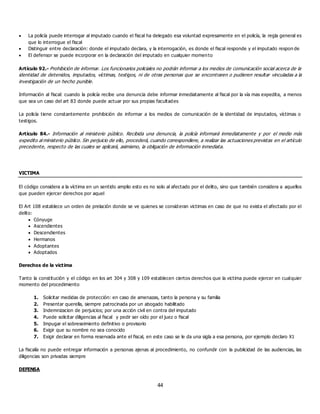 44
 La policía puede interrogar al imputado cuando el fiscal ha delegado esa voluntad expresamente en el policía, la regla general es
que lo interrogue el fiscal
 Distinguir entre declaración: donde el imputado declara, y la interrogación, es donde el fiscal responde y el imputado respon de
 El defensor se puede incorporar en la declaración del imputado en cualquier momento
Artículo 92.- Prohibición de informar. Los funcionarios policiales no podrán informar a los medios de comunicación social acerca de la
identidad de detenidos, imputados, víctimas, testigos, ni de otras personas que se encontraren o pudieren resultar vinculadas a la
investigación de un hecho punible.
Información al fiscal: cuando la policía recibe una denuncia debe informar inmediatamente al fiscal por la vía mas expedita, a menos
que sea un caso del art 83 donde puede actuar por sus propias facultades
La policía tiene constantemente prohibición de informar a los medios de comunicación de la identidad de imputados, víctimas o
testigos.
Artículo 84.- Información al ministerio público. Recibida una denuncia, la policía informará inmediatamente y por el medio más
expedito al ministerio público. Sin perjuicio de ello, procederá, cuando correspondiere, a realizar las actuaciones previstas en el artículo
precedente, respecto de las cuales se aplicará, asimismo, la obligación de información inmediata.
VICTIMA
El código considera a la víctima en un sentido amplio esto es no solo al afectado por el delito, sino que también considera a aquellos
que pueden ejercer derechos por aquel
El Art 108 establece un orden de prelación donde se ve quienes se consideran victimas en caso de que no exista el afectado por el
delito:
 Cónyuge
 Ascendientes
 Descendientes
 Hermanos
 Adoptantes
 Adoptados
Derechos de la victima
Tanto la constitución y el código en los art 304 y 308 y 109 establecen ciertos derechos que la victima puede ejercer en cualquier
momento del procedimiento
1. Solicitar medidas de protección: en caso de amenazas, tanto la persona y su familia
2. Presentar querella, siempre patrocinada por un abogado habilitado
3. Indemnizacion de perjuicios; por una acción civil en contra del imputado
4. Puede solicitar diligencias al fiscal y pedir ser oído por el juez o fiscal
5. Impugar el sobreseimiento definitivo o provisorio
6. Exigir que su nombre no sea conocido
7. Exigir declarar en forma reservada ante el fiscal, en este caso se le da una sigla a esa persona, por ejemplo declaro X1
La fiscalía no puede entregar información a personas ajenas al procedimiento, no confundir con la publicidad de las audiencias, las
diligencias son privadas siempre
DEFENSA
 