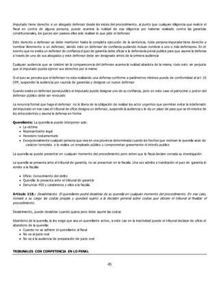 45
Imputado tiene derecho a un abogado defensor desde los inicios del procedimiento, al punto que cualquier diligencia que realice el
fiscal en contra de alguna persona, puede acarrear la nulidad de esa diligencia por haberse realizado contra las garantías
constitucionales, los jueces son pasivos ellos solo realizan lo que pide el defensor
Este derecho a defensor se debe mantener hasta la completa ejecución de la sentencia, toda persona imputada tiene derecho a
nombrar libremente a un defensor, siendo este un defensor de confianza pudiendo incluso nombrar a uno o más defensores. En el
evento que no exista un defensor de confianza el juez de garantía debe oficiar a la defensoría penal publica para que asuma la defensa
a través de uno de sus abogados y este defensor debe ser designado antes de la primera audiencia
Cualquier audiencia que se celebre sin la comparecencia del defensor acarrea la nulidad absoluta de la misma, todo esto sin perjuicio
que el imputado pueda ejercer sus derechos por si mismo
Si el juez se percata que el defensor no esta realizando una defensa conforme a parámetros mínimos puede de conformidad al art 10
CPP, suspender la audiencia por cautela de garantías y designar un nuevo defensor
Cuando exista un defensor penal publico el imputado puede designar uno de su confianza, pero en este caso el patrocinio y pod er del
defensor público debe ser revocado
La renuncia formal que haga el defensor no lo libera de la obligación de realizar los actor urgentes que permitan evitar la indefensión
del imputado en ese caso el tribunal de oficio designa un defensor, suspende la audiencia y le da un plazo de para que se int eriorice de
los antecedentes y asuma la defensa en forma
Querellante: La querella la puede interponer solo:
 La victima
 Representante legal
 Heredero testamentario
 Excepcionalmente cualquier persona que viva en una provincia determinada cuando los hechos que motivan la querella sean de
carácter terrorista o lo realice un empleado público y comprometan gravemente el interés publico
La querella se puede presentar en cualquier momento del procedimiento pero antes que le fiscal declare cerrada su investigación
La querella se presenta ante el tribunal de garantía, no se presentan en la fiscalía. Una vez admita a tramitación el juez de garantía lo
remite a la fiscalía:
 Oficio: Conocimiento del delito
 Querella: lo presenta ante el tribunal de garantía
 Denuncia: PDI y carabineros y ellos a la fiscalía
Artículo 118.- Desistimiento. El querellante podrá desistirse de su querella en cualquier momento del procedimiento. En ese caso,
tomará a su cargo las costas propias y quedará sujeto a la decisión general sobre costas que dictare el tribunal al finalizar el
procedimiento.
Desistimiento, puede desistirse cuando quiera pero debe asumir las costas
Abandono de la querella, la ley exige que sea un querellante activo, si este cae en la inactividad puede el tribunal declarar de oficio el
abandono de la querella:
 Cuando no se adhiere el querellante al fiscal
 No va al juicio oral
 No va a la audiencia de preparación de juicio oral
TRIBUNALES CON COMPETENCIA EN LO PENAL
 