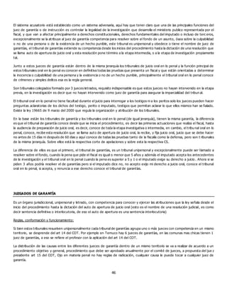 46
El sistema acusatorio está establecido como un sistema adversaria, aquí hay que tener claro que una de las principales funciones del
juez de garantía o de instrucción es controlar la legalidad de la investigación que desarrolla el ministerio publico representada por el
fiscal, y que van a afectar principalmente a derechos constitucionales, derechos fundamentales del imputado o incluso de terc eros,
excepcionalmente se la atribuye al juez de garantía competencia para resolver sobre el fondo de un asunto, ósea sobre la culpabilidad
o no de una persona o de la existencia de un hecho punible, este tribunal es unipersonal y obedece o tiene el nombre de juez de
garantías, el tribunal de garantías extiende su competencia desde los inicios del procedimiento hasta la dictación de una resolución que
se llama auto de apertura de juicio oral y esta resolución pone término a la etapa intermedia, o a la etapa de investigación propiamente
tal.
Junto a estos jueces de garantía están dentro de la misma jerarquía los tribunales de juicio oral en lo penal y la función principal de
estos tribunales oral en lo penal es conocer en definitiva todas las pruebas que presenta un fiscal y que están orientadas a determinar
la inocencia o culpabilidad de una persona y la existencia o no de un hecho punible, principalmente el tribunal oral en lo penal conoce
de crímenes y simples delitos esa es la regla general.
Son tribunales colegiados formado por 3 jueces letrados, requisito indispensable es que estos jueces no hayan intervenido en la etapa
previa, en la investigación es decir que no hayan intervenido como juez de garantía para asegurar la imparcialidad del tribun al.
El tribunal oral en lo penal no tiene facultad durante el juicio para interrogar a los testigos ni a los peritos solo los jueces pueden hacer
preguntas aclaratorias de los dichos del testigo, perito o imputado, testigos que permitan aclarar lo que ellos mismos han se ñalado.
Existe la ley 19665 de 9 marzo del 2000 que regula la organización y atribución de los tribunales.
En la base están los tribunales de garantía y los tribunales oral en lo penal (de igual jerarquía), tienen la misma garantía, la diferencia
es que el tribunal de garantía conoce desde que se inicia el procedimiento, es decir las primeras actuaciones que realiza el fiscal, hasta
la audiencia de preparación de juicio oral, es decir, conoce de toda la etapa investigativa o intermedia, en cambio, el tribu nal oral en lo
penal, conoce, recibe esta resolución que se llama auto de apertura de juicio oral, la recibe, y fija juicio oral, juicio que se debe hacer
no antes de 15 días ni después de 60 dias y aquí conoce de todas las pruebas tanto de la fiscalía como la defensa, pero son t ribunales
de la misma jerarquía. Sobre ellos está la respectiva corte de apelaciones y sobre esta la respectiva CS.
La diferencia de ellos es que el primero, el tribunal de garantías, es un tribunal unipersonal y excepcionalmente puede ser llamado a
resolver sobre el fondo, cuando la pena que pide el fiscal es igual o menor que 5 años y además el imputado acepta los antecedentes
de la investigación y el tribunal oral en lo penal cuando la pena es superior a 5 y 1 o el imputado exige su derecho a juicio . Ahora si se
piden 3 años podría resolver el de garantías pero si el imputado dice no, no acepto exijo mi derecho a juicio oral, conoce el tribunal
oral en lo penal, si acepta, y renuncia a ese derecho conoce el tribunal de garantías.
JUZGADOS DE GARANTÍA
Es un órgano jurisdiccional, unipersonal y letrado, con competencia para conocer y ejercer las atribuciones que la ley señala desde el
inicio del procedimiento hasta la dictación del auto de apertura de juicio oral (esto es el nombre de una resolución judicial, es como
decir sentencia definitiva o interlocutoria, de eso el auto de apertura es una sentencia interlocutoria)
Reglas, conformación y funcionamiento:
Si bien estos tribunales resuelven unipersonalmente cada tribunal de garantías agrupa uno o más jueces con competencia en un mismo
territorio, se desprende del art 14 del COT. Por ejemplo en Temuco hay 6 jueces de garantías, en las comunas mas chicas tienen 1
juez de garantías, a eso se refiere el profesor con la aplicación del art 14 del COT.
La distribución de las causas entre los diferentes jueces de garantía dentro de un mismo territorio se va a realizar de acuerdo a un
procedimiento objetivo y general, procedimiento que debe ser aprobado anualmente por el comité de jueces, a propuesta del jue z
presidente art 15 del COT, Ojo en materia penal no hay reglas de radicación, cualquier causa le puede tocar a cualquier juez de
garantía.
 