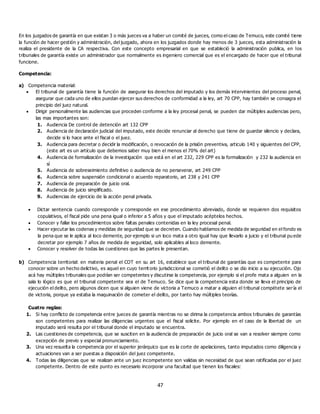 47
En los juzgados de garantía en que existan 3 o más jueces va a haber un comité de jueces, como el caso de Temuco, este comité tiene
la función de hacer gestión y administración, del juzgado, ahora en los juzgados donde hay menos de 3 jueces, esta administración la
realiza el presidente de la CA respectiva. Con este concepto empresarial en que se estableció la administración publica, en los
tribunales de garantía existe un administrador que normalmente es ingeniero comercial que es el encargado de hacer que el tribunal
funcione.
Competencia:
a) Competencia material:
 El tribunal de garantía tiene la función de asegurar los derechos del imputado y los demás intervinientes del proceso penal,
asegurar que cada uno de ellos puedan ejercer sus derechos de conformidad a la ley, art 70 CPP, hay también se consagra el
principio del juez natural.
 Dirigir personalmente las audiencias que proceden conforme a la ley procesal penal, se pueden dar múltiples audiencias pero,
las mas importantes son:
1. Audiencia De control de detención art 132 CPP
2. Audiencia de declaración judicial del imputado, este decide renunciar al derecho que tiene de guardar silencio y declara,
decide si lo hace ante el fiscal o el juez.
3. Audiencia para decretar o decidir la modificación, o revocación de la prisión preventiva, articulo 140 y siguientes del CPP,
(este art es un artículo que debemos saber muy bien el menos el 70% del art)
4. Audiencia de formalización de la investigación que está en el art 232, 229 CPP es la formalización y 232 la audiencia en
sí
5. Audiencia de sobreseimiento definitivo o audiencia de no perseverar, art 249 CPP
6. Audiencia sobre suspensión condicional o acuerdo reparatorio, art 238 y 241 CPP
7. Audiencia de preparación de juicio oral.
8. Audiencia de juicio simplificado.
9. Audiencias de ejercicio de la acción penal privada.
 Dictar sentencia cuando corresponde y corresponde en ese procedimiento abreviado, donde se requieren dos requisitos
copulativos, el fiscal pide una pena igual o inferior a 5 años y que el imputado acéptelos hechos.
 Conocer y fallar los procedimientos sobre faltas penales contenidas en la ley procesal penal.
 Hacer ejecutar las codenas y medidas de seguridad que se decreten. Cuando hablamos de medida de seguridad en el fondo es
la pena que se le aplica al loco demente, por ejemplo si un loco mata a otro igual hay que llevarlo a juicio y el tribunal pu ede
decretar por ejemplo 7 años de medida de seguridad, solo aplicables al loco demente.
 Conocer y resolver de todas las cuestiones que las partes le presentan.
b) Competencia territorial: en materia penal el COT en su art 16, establece que el tribunal de garantías que es competente para
conocer sobre un hecho delictivo, es aquel en cuyo territ orio jurisdiccional se cometió el delito o se dio inicio a su ejecución. Ojo
acá hay múltiples tribunales que podrían ser competentes y discutirse la competencia, por ejemplo si el profe mata a alguien en la
sala lo lógico es que el tribunal competente sea el de Temuco. Se dice que la competencia esta donde se lleva el principio de
ejecución el delito, pero algunos dicen que si alguien viene de victoria a Temuco a matar a alguien el tribunal compétete sería el
de victoria, porque ya estaba la maquinación de cometer el delito, por tanto hay múltiples teorías.
Cuatro reglas:
1. Si hay conflicto de competencia entre jueces de garantía mientras no se dirima la competencia ambos tribunales de garantías
son competentes para realizar las diligencias urgentes que el fiscal solicite. Por ejemplo en el caso de la libertad de un
imputado será resulta por el tribunal donde el imputado se encuentra.
2. Las cuestiones de competencia, que se susciten en la audiencia de preparación de juicio oral se van a resolver siempre como
excepción de previo y especial pronunciamiento.
3. Una vez resuelta la competencia por el superior jerárquico que es la corte de apelaciones, tanto imputados como diligencia y
actuaciones van a ser puestas a disposición del juez competente.
4. Todas las diligencias que se realizan ante un juez incompetente son validas sin necesidad de que sean ratificadas por el juez
competente. Dentro de este punto es necesario incorporar una facultad que tienen los fiscales:
 