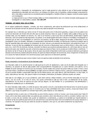 48
- Acumulación o Agrupación de investigaciones: aquí la regla general en esta materia es que el fiscal pueda investigar
separadamente cada delito del cual conoce, sin embargo si lo estima, esto es facultativo, podría investigar conjuntamente
dos o más delitos, cuando esto es conveniente para la investigación y también el fiscal en cualquier momento puede separar
una investigación.
La regla general es que el fiscal investiga delitos en forma independiente pero si lo estima necesario podría agrupar una
investigación en varios delitos o separar. Art 185 CPP
TRIBUNAL DE JUICIO ORAL EN LO PENAL
Es un órgano jurisdiccional colegiado, y letrado, que tiene competencia, para ejercer las atribuciones que la ley señala desd e el
momento de la dictación del auto de apertura de juicio oral, hasta la dictación de la sentencia.
Por ejemplo hay un detenido que dentro de las 24 horas será puesto ante el tribunal de garantías, y luego se irá a la audienc ia de
control de detención (art 83-85-130-129-140) aquí es donde debemos tratar de causar el máximo daño posible al fiscal, que hay
pruebas nulas, que hay violación de derecho, etc, este es el momento y aquí el juez tiene dos alternativas, declara legal o ilegal la
detención, esta es la audiencia más importante y la primera, Si se declara legal la detención el fiscal va a formalizar la investigación se
comunica que se hace una investigación en contra de una persona y se fija un plazo, después de ese plazo, el fiscal debe cerrar la
investigación tomar una decisión, sobreseía, no perseveraba o derechamente acusaba, si el fiscal acusa, presenta su posición aquí el
fiscal de garantías fijara esta audiencia de preparación de juicio oral que es la segunda más importante, esta audiencia el f iscal y el
defensor, el juez les dirá hay posibilidad de terminar esto por otra vía y el fiscal puede hacer su oferta ofrezco 3 años y listo muere,
pero si no , el art 276 ( de memoria, memoria, memoria!!) se discute que prueba es sobreabundante, etc y ahí el juez dicta el auto de
apertura de juicio oral, resolución que solo contiene los cargos que imputa el fiscal, mas la prueba que rendirá el fiscal y el defensor. Y
ahí dentro de las 24 horas se fija el juicio, fecha de juicio oral, donde el fiscal debe rendir toda su prueba el defensor ig ual hasta la
dictación de la sentencia. Desde la dictación del auto de apertura hasta la dictación de la sentencia, tiene competente el tribunal oral
en lo penal. No hasta la dictación de la sentencia porque quien ejecuta es el tribunal de garantías.
Entonces tiene competencia para conocer desde el auto de apertura hasta la dictación de la sentencia.
Reglas, integración y funcionamiento de los tribunales orales
Los tribunales orales en lo penal funcionan en sala igual que la corte de apelaciones y cada una de las salas está integrada por 3
miembros, sin perjuicio de ello las salas podrían estar excepcionalmente integradas por un cuarto miembro como alterno, con la
finalidad de poder subrogar en el evento que sea necesario. El profe explica esto porque hay juicios orales que duran 2 horas y otros
que duran meses, y obviamente esta la posibilidad que algún jueces se enferme o hasta se muera, y para que la sentencia sea validad,
es que la prueba recibida y presenciada haya sido por los mismos jueces, ese cuarto alterno, solo está presente, no hace nada, no
opina, nada está por sea caso. (No opera lo mismo en los fiscales y defensores, los fiscales y defensor pueden ser varios)
Cada sala va a ser dirigida, por un juez presidente, quien debe ordenar y dirigir el debate, como se forman estas salas, se h ace por
sorteo, una vez al año, en el mes de enero, hay queda conformada la sala por todo el año y la distribución de las causas,
especialmente de los autos de apertura de juicio oral que lleguen, se hará también en un procedimiento oral administrativo y
previamente establecido por un administrador.
En estos tribunales orales existe un comité de jueces. Solo pueden concurrir, a las decisiones del tribunal oral en lo penal los jueces
que asistieron a la totalidad del juicio oral, en el evento que no haya unanimidad entre estos 3 jueces, el juez que tenga el voto
disidente o que tenga una opinión en contrario mejor dicho, debe redactar un voto disidente.
Por ejemplo termina un juicio oral, y el tribunal dice se pone término al juicio y entran en receso y ese receso puede durar hasta 24
horas y ahí en esta misma audiencia fijan una audiencia para veredicto y dicen este tribunal va a emitir su veredicto mañana a las 4 de
la tarde y al otro día ese veredicto solo puede ser absolutorio o condenatorio, y cuando se ha decidido por mayoría abso lver o
condenar se fija otra audiencia para la lectura de esa sentencia y esa sentencia debe tener los fundamentos de porque absuelv en o
condenan. Por ejemplo si hay dos que están de acuerdo en absolver y otro que no, ese debe fundamentar sus argumentos.
Competencia:
Aquí vamos a distinguir:
 