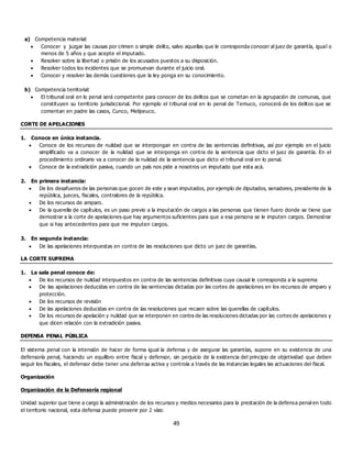 49
a) Competencia material:
 Conocer y juzgar las causas por crimen o simple delito, salvo aquellas que le corresponda conocer al juez de garantía, igual o
menos de 5 años y que acepte el imputado.
 Resolver sobre la libertad o prisión de los acusados puestos a su disposición.
 Resolver todos los incidentes que se promuevan durante el juicio oral.
 Conocer y resolver las demás cuestiones que la ley ponga en su conocimiento.
b) Competencia territorial:
 El tribunal oral en lo penal será competente para conocer de los delitos que se cometan en la agrupación de comunas, que
constituyen su territorio jurisdiccional. Por ejemplo el tribunal oral en lo penal de Temuco, conocerá de los delitos que se
comentan en padre las casos, Cunco, Melipeuco.
CORTE DE APELACIONES
1. Conoce en única instancia.
 Conoce de los recursos de nulidad que se interpongan en contra de las sentencias definitivas, así por ejemplo en el juicio
simplificado va a conocer de la nulidad que se interponga en contra de la sentencia que dicto el juez de garantía. En el
procedimiento ordinario va a conocer de la nulidad de la sentencia que dicto el tribunal oral en lo penal.
 Conoce de la extradición pasiva, cuando un país nos pide a nosotros un imputado que esta acá.
2. En primera instancia:
 De los desafueros de las personas que gocen de este y sean imputados, por ejemplo de diputados, senadores, presidente de la
república, jueces, fiscales, contralores de la república.
 De los recursos de amparo.
 De la querella de capítulos, es un paso previo a la imputación de cargos a las personas que tienen fuero donde se tiene que
demostrar a la corte de apelaciones que hay argumentos suficientes para que a esa persona se le imputen cargos. Demostrar
que si hay antecedentes para que me imputen cargos.
3. En segunda instancia:
 De las apelaciones interpuestas en contra de las resoluciones que dicto un juez de garantías.
LA CORTE SUPREMA
1. La sala penal conoce de:
 De los recursos de nulidad interpuestos en contra de las sentencias definitivas cuya causal le corresponda a la suprema
 De las apelaciones deducidas en contra de las sentencias dictadas por las cortes de apelaciones en los recursos de amparo y
protección.
 De los recursos de revisión
 De las apelaciones deducidas en contra de las resoluciones que recaen sobre las querellas de capítulos.
 De los recursos de apelación y nulidad que se interponen en contra de las resoluciones dictadas por las cortes de apelaciones y
que dicen relación con la extradición pasiva.
DEFENSA PENAL PÚBLICA
El sistema penal con la intensión de hacer de forma igual la defensa y de asegurar las garantías, supone en su existencia de una
defensoría penal, haciendo un equilibro entre fiscal y defensor, sin perjuicio de la existencia del principio de objetividad que deben
seguir los fiscales, el defensor debe tener una defensa activa y controla a través de las instancias legales las actuaciones del fiscal.
Organización
Organización de la Defensoría regional
Unidad superior que tiene a cargo la administración de los recursos y medios necesarios para la prestación de la defensa penal en todo
el territorio nacional, esta defensa puede provenir por 2 vías:
 