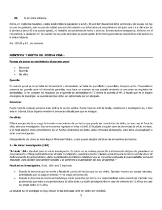 5
IX. Es de única instancia.
Antes, en el sistema inquisitivo, existía doble instancia (apelación a la CA). El juez del tribunal oral dicta sentencia y ahí queda, no hay
recurso de apelación, solo recurso de nulidad que solo dice relación con infracciones al procedimiento del juicio oral o a la dictación de
la sentencia (en el JG si se puede apelar), no revisa los antecedentes de hecho o derecho. En este sistema desaparece, al menos en el
tribunal oral, la apelación. El JG cuando hay un juicio abreviado se puede apelar. En términos generales la característica d el sistema es
la única instancia.
Art. 130 85 y 83, de memoria.
PRINCIPIOS Y SUJETOS DEL SISTEMA PENAL.
Formas de poner en movimiento el proceso penal
 Denuncia
 Querella
 De oficio
Querella:
En materia penal ya no se habla de demandante o demandado, se habla de querellante y querellado, tampoco actor. El querellant e
presenta su querella ante el tribunal de garantías, este hace un examen de esa querella revisando si concurren los requisitos de
admisibilidad. Si se cumplen los requisitos de la querella de admisibilidad el TG remite la querella al MP, a fiscalía que es el órgano
encargado de investigar. La querella siempre debe ser patrocinada por un abogado.
Denuncia:
Puede hacerla cualquier persona al ser delitos de acción pública. Puede hacerse ante la fiscalía, carabineros o investigacion es, o bien
ante el tribunal. Estos órganos remiten la denuncia a fiscalía para que se indague.
De oficio:
El fiscal en ejercicio de su cargo ha tomado conocimiento de un hecho que puede ser constitutivo de delito, en ese caso el fiscal de
oficio abre una investigación. Esto se encuentra regulado en la ley 19.640. El fiscal jefe es quien abre las denuncias de oficio, es decir,
si el fiscal adjunto toma conocimiento de un hecho constitutivo de delito, debe comunicar al fiscal jefe, este dicta una reso lución e
inicia una investigación.
Independiente de cómo se inicie llega al Ministerio Público, y este puede adoptar distintas vías al examinar los hechos:
1.- No iniciar investigación (168)
“Artículo 168.- Facultad para no iniciar investigación. En tanto no se hubiere producido la intervención del juez de garantía en el
procedimiento, el fiscal podrá abstenerse de toda investigación, cuando los hechos relatados en la denuncia no fueren constit utivos de
delito o cuando los antecedentes y datos suministrados permitieren establecer que se encuentra extinguida la responsabilidad penal del
imputado. Esta decisión será siempre fundada y se someterá a la aprobación del juez de garantía.”
Facultad no investigativa. El art. 168 tiene 2 hipótesis:
 Cuando la denuncia que se remite a fiscalía da cuenta de hechos que no son delito. Ejemplo: muerte por causas naturales,
arrendatario que no paga el arriendo  es propio del tema civil.
 Cuando la denuncia da cuenta de hechos que están prescritos (el hecho o la responsabilidad están prescritos). Ejemplo: hoy
yo denuncio que mate a una persona hace 15 años atrás. La acción penal prescribe en caso de crímenes en 10 años y en caso
de simple delito en 5 años.
La facultad de no investigar es muy común en las amenazas (298 CP, debe ser verosímil).
 