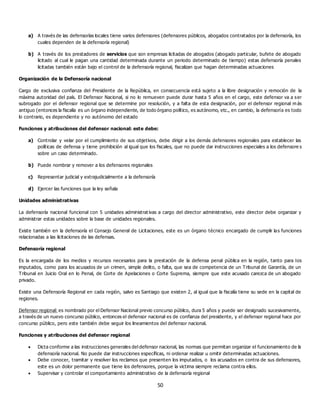 50
a) A través de las defensorías locales tiene varios defensores (defensores públicos, abogados contratados por la defensoría, los
cuales dependen de la defensoría regional)
b) A través de los prestadores de servicios que son empresas licitadas de abogados (abogado particular, bufete de abogado
licitado al cual le pagan una cantidad determinada durante un periodo determinado de tiempo) estas defensoría penales
licitadas también están bajo el control de la defensoría regional, fiscalizan que hagan determinadas actuaciones
Organización de la Defensoría nacional
Cargo de exclusiva confianza del Presidente de la República, en consecuencia está sujeto a la libre designación y remoción de la
máxima autoridad del país. El Defensor Nacional, si no lo remueven puede durar hasta 5 años en el cargo, este defensor va a ser
subrogado por el defensor regional que se determine por resolución, y a falta de esta designación, por el defensor regional m ás
antiguo (entonces la fiscalía es un órgano independiente, de todo órgano político, es autónomo, etc., en cambio, la defensoría es todo
lo contrario, es dependiente y no autónomo del estado
Funciones y atribuciones del defensor nacional: este debe:
a) Controlar y velar por el cumplimiento de sus objetivos, debe dirigir a los demás defensores regionales para establecer las
políticas de defensa y tiene prohibición al igual que los fiscales, que no puede dar instrucciones especiales a los defensore s
sobre un caso determinado.
b) Puede nombrar y remover a los defensores regionales
c) Representar judicial y extrajudicialmente a la defensoría
d) Ejercer las funciones que la ley señala
Unidades administrativas
La defensoría nacional funcional con 5 unidades administrat ivas a cargo del director administrativo, este director debe organizar y
administrar estas unidades sobre la base de unidades regionales.
Existe también en la defensoría el Consejo General de Licitaciones, este es un órgano técnico encargado de cumplir las funciones
relacionadas a las licitaciones de las defensas.
Defensoría regional
Es la encargada de los medios y recursos necesarios para la prestación de la defensa penal pública en la región, tanto para los
imputados, como para los acusados de un crimen, simple delito, o falta, que sea de competencia de un Tribunal de Garantía, de un
Tribunal en Juicio Oral en lo Penal, de Corte de Apelaciones o Corte Suprema, siempre que este acusado carezca de un abogado
privado.
Existe una Defensoría Regional en cada región, salvo es Santiago que existen 2, al igual que la fiscalía tiene su sede en la capital de
regiones.
Defensor regional: es nombrado por el Defensor Nacional previo concurso público, dura 5 años y puede ser designado sucesivamente,
a través de un nuevo concurso público, entonces el defensor nacional es de confianza del presidente, y el defensor regional hace por
concurso público, pero este también debe seguir los lineamientos del defensor nacional.
Funciones y atribuciones del defensor regional
 Dicta conforme a las instrucciones generales del defensor nacional, las normas que permitan organizar el funcionamiento de la
defensoría nacional. No puede dar instrucciones específicas, ni ordenar realizar u omitir determinadas actuaciones.
 Debe conocer, tramitar y resolver los reclamos que presenten los imputados, o los acusados en contra de sus defensores,
este es un dolor permanente que tiene los defensores, porque la victima siempre reclama contra ellos.
 Supervisar y controlar el comportamiento administrativo de la defensoría regional
 