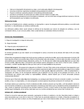 51
 Velar por el desempeño del personal a su cargo, y por la adecuada utilización del presupuesto
 Comunicar al defensor regional las necesidades presupuestarias de la defensoría
 Proponer al defensor nacional la ubicación de las dist intas defensorías locales
 Autorizar la contratación de peritos para que realicen informes respecto de algún caso.
 Recepcionar las postulaciones de los interesados en la licitación, una vez al año debe entregar al defensor nacional un informe
del funcionamiento que ha habido en la defensoría.
Defensorías locales
Al igual que la fiscalía local son unidades operativas, se desempeñan o ejercen los abogados defensores públicos, si una defe nsoría
local tiene 1 o más defensores, se nombra un defensor jefe.
Los defensores públicos deben asumir siempre la defensa de los imputados que carecen de abogado de confianza, y son de
contratación directa, no por concurso público. Debe cumplir además con estándares mínimos de defensa.
ETAPAS DEL PROCEDIMIENTO
I.- Etapa de investigación (o etapa de instrucción)
II.- Etapa intermedia
III.- Etapa de juicio oral propiamente tal
OBJETIVOS DE LA INVESTIGACIÓN
En términos generales lo que dice relación con la investigación lo vamos a encontrar de los artículos 180 hasta el 259, de l código
procesal penal.
El fiscal debe necesariamente indagar todo hecho que sea o pudiera ser constitutivo de delito, aquí en esta etapa según el artículo 180
inciso segundo, el fiscal nunca prueba nada, el fiscal no intenta probar nada, solo averigua, no intenta saber que paso, a través de los
antecedentes que le suministran testigos, laboratorios, peritos, etc. Por ello para esto realiza todas aquellas diligencias q ue sean útiles
al hecho punible, diligencias útiles y procedentes para averiguar quienes participaron en este hecho a título de autor, cómplice o
encubridor, y también aquellas diligencia útiles que sirven para ver la responsabilidad de las personas:
Artículo 180 inciso 2: “Sin perjuicio de lo dispuesto en el Párrafo 1º de este Título, dentro de las veinticuatro horas siguientes a que
tomare conocimiento de la existencia de un hecho que revistiere caracteres de delito de acción penal pública por alguno de lo s medios
previstos en la ley, el fiscal deberá proceder a la práctica de todas aquellas diligencias pertinentes y útiles al esclarecimiento y
averiguación del mismo, de las circunstancias relevantes para la aplicación de la ley penal, de los partícipes del hecho y de las
circunstancias que sirvieren para verificar su responsabilidad. Asimismo, deberá impedir que el hecho denunciado produzca
consecuencias ulteriores”.
Entonces aquí el fiscal solo realiza diligencias investigativas, va a averiguar para tratar de forma de convicción si existió o no el hecho
punible y si hay o no responsables, y en esta averiguación es donde aparecen las primeras normas del 167 al artículo 180.
Al principio veíamos que cuando hay un hecho constitutivo de delito, donde se presume que hay delito, y ahí más adelante veíamos lo
que era el archivo provisional, lo cual es súper importante y tenemos que tener claro lo que es, facultad de archivar provisoriamente el
caso, cuando no aparezcan antecedentes que permitan esclarecer el hecho, es decir cuando no hay ningún antecedente útil que
permita seguir investigando, ahí se archiva, (para saber que es un archivo provisional hay que conocer bien el artículo 167)
Artículo 167.- Archivo provisional
El fiscal no encuentra nada para seguir avanzando, supongamos me llama un carabinero y me dice, fiscal, llamo desde un colegio y
estoy denunciando que a una niña un menor de 17 años trato de penetrarla analmente en el baño, el fiscal dice al carabinero: lo
primer que tiene que hacer es llevar a la niña al hospital para que vean si tiene lesiones anales. Se hará un parte denuncia con las
 